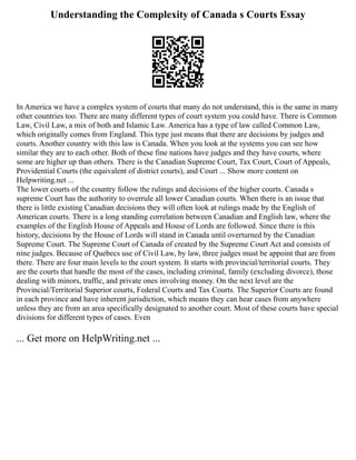 Understanding the Complexity of Canada s Courts Essay
In America we have a complex system of courts that many do not understand, this is the same in many
other countries too. There are many different types of court system you could have. There is Common
Law, Civil Law, a mix of both and Islamic Law. America has a type of law called Common Law,
which originally comes from England. This type just means that there are decisions by judges and
courts. Another country with this law is Canada. When you look at the systems you can see how
similar they are to each other. Both of these fine nations have judges and they have courts, where
some are higher up than others. There is the Canadian Supreme Court, Tax Court, Court of Appeals,
Providential Courts (the equivalent of district courts), and Court ... Show more content on
Helpwriting.net ...
The lower courts of the country follow the rulings and decisions of the higher courts. Canada s
supreme Court has the authority to overrule all lower Canadian courts. When there is an issue that
there is little existing Canadian decisions they will often look at rulings made by the English of
American courts. There is a long standing correlation between Canadian and English law, where the
examples of the English House of Appeals and House of Lords are followed. Since there is this
history, decisions by the House of Lords will stand in Canada until overturned by the Canadian
Supreme Court. The Supreme Court of Canada of created by the Supreme Court Act and consists of
nine judges. Because of Quebecs use of Civil Law, by law, three judges must be appoint that are from
there. There are four main levels to the court system. It starts with provincial/territorial courts. They
are the courts that handle the most of the cases, including criminal, family (excluding divorce), those
dealing with minors, traffic, and private ones involving money. On the next level are the
Provincial/Territorial Superior courts, Federal Courts and Tax Courts. The Superior Courts are found
in each province and have inherent jurisdiction, which means they can hear cases from anywhere
unless they are from an area specifically designated to another court. Most of these courts have special
divisions for different types of cases. Even
... Get more on HelpWriting.net ...
 