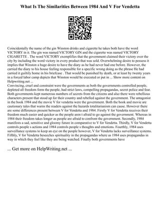 What Is The Similarities Between 1984 And V For Vendetta
Coincidentally the name of the gin Winston drinks and cigarette he takes both have the word
VICTORY in it. The gin was named VICTORY GIN and the cigarette was named VICTORY
CIGARETTE . The word VICTORY exemplifies that the government claimed their victory over the
city by including the word victory in every product that was sold. Overwhelming desire to possess it
implies that Winston a huge desire to have the diary as he had never had one before. However, the
carried the diary to his house feeling responsible for a specific wrong doing as the phrase He had
carried it guiltily home in his briefcase . That would be punished by death, or at least by twenty years
in a forced labor camp depicts that Winston would be executed or put in ... Show more content on
Helpwriting.net ...
Convincing, cruel and constraint were the governments as both the governments controlled people,
depleted all freedom form the people, had strict laws, compelling propagandas, secret police and fear.
Both governments kept numerous numbers of secrets from the citizens and also there were rebellious
characters present that stood up for their country and rebelled against the government. The antagonist
in the book 1984 and the movie V for vendetta were the government. Both the book and movie are
cautionary tales that warns the readers against the hazards totalitarianism can cause. However there
are some differences present between V for Vendetta and 1984. Firstly V for Vendetta receives their
freedom much easier and quicker as the people aren t afraid to go against the government. Whereas in
1984 their freedom takes longer as people are afraid to confront the government. Secondly, 1984
manifests a sad, sensitive and gloomy future in comparative to V for Vendetta. Thirdly, V for Vendetta
controls people s actions and 1984 controls people s thoughts and emotions. Fourthly, 1984 uses
surveillance systems to keep an eye on the people however, V for Vendetta lacks surveillance systems.
Fifthly, V for Vendetta beseeches spirituality in the propagandas where as 1984 uses propagandas in
way in which they feel like they are being watched. Finally both governments have
... Get more on HelpWriting.net ...
 