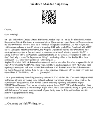 Simulated Abandon Ship Essay
Captain,
Good morning!
HST just finished our Graded GQ and Simulated Abandon Ship. HST failed the Simulated Abandon
Ship portion. It took 45 minutes to muster and give a false mustered report. Weapons Department was
the only Department who was lined up in formation with professional made Life Raft # signs, had
100% muster and done within 15 minutes. Yesterday, HST had a graded Man Overboard which HST
failed. During this Man Overboard Drill, the Weapons Department was the only Department who
mustered everyone face to face and turned in muster report within 7 minutes. Now the Big XO is
asking everyone, why is the Weapons Department able to get the job done, be organized, and be on
time? And, why is rest of the Departments failing? I am having a blast in this Sandlot. Hey, I am ...
just sayin ! : ). ... Show more content on Helpwriting.net ...
Stephen Sick Mind Paddock, I do not have too much intel on him other than what is reported in the #1
News Network in the World CNN . Have you noticed how quiet and cautious FOX NEWS has been
reporting/covering this sick mind person? I do not know if Mr. Paddock was a liberal democrat or a
big Bernie Sanders fan but one thing for sure is that he proved once again why we need very strict gun
control laws. LT McMillian, I am ... ... ... just sayin ! : )
Life is great underway. I am living every day onboard as if it s my last day. If we have a Tiger Cruise I
will let you all know so you can come onboard and give your spouse, children or close relatives the
experience of being onboard of an Aircraft Carrier underway especially onboard the mighty
TRUMAN and her crew. True, we are not doing so great during TSTA FEP graded events but I have
faith in our crew. Morale is above average. If you would like to come onboard during a Tiger Cruise, I
will find some of personnel to sponsor each of your family since I will be restricted to a specific
number of people that I can bring.
Stay in touch and stay
... Get more on HelpWriting.net ...
 