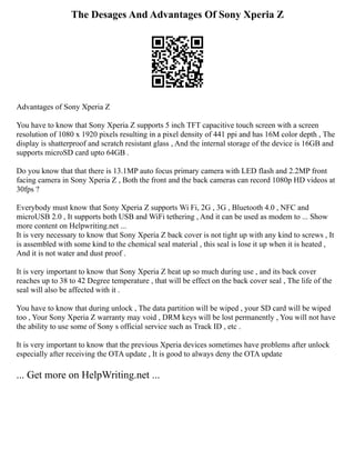 The Desages And Advantages Of Sony Xperia Z
Advantages of Sony Xperia Z
You have to know that Sony Xperia Z supports 5 inch TFT capacitive touch screen with a screen
resolution of 1080 x 1920 pixels resulting in a pixel density of 441 ppi and has 16M color depth , The
display is shatterproof and scratch resistant glass , And the internal storage of the device is 16GB and
supports microSD card upto 64GB .
Do you know that that there is 13.1MP auto focus primary camera with LED flash and 2.2MP front
facing camera in Sony Xperia Z , Both the front and the back cameras can record 1080p HD videos at
30fps ?
Everybody must know that Sony Xperia Z supports Wi Fi, 2G , 3G , Bluetooth 4.0 , NFC and
microUSB 2.0 , It supports both USB and WiFi tethering , And it can be used as modem to ... Show
more content on Helpwriting.net ...
It is very necessary to know that Sony Xperia Z back cover is not tight up with any kind to screws , It
is assembled with some kind to the chemical seal material , this seal is lose it up when it is heated ,
And it is not water and dust proof .
It is very important to know that Sony Xperia Z heat up so much during use , and its back cover
reaches up to 38 to 42 Degree temperature , that will be effect on the back cover seal , The life of the
seal will also be affected with it .
You have to know that during unlock , The data partition will be wiped , your SD card will be wiped
too , Your Sony Xperia Z warranty may void , DRM keys will be lost permanently , You will not have
the ability to use some of Sony s official service such as Track ID , etc .
It is very important to know that the previous Xperia devices sometimes have problems after unlock
especially after receiving the OTA update , It is good to always deny the OTA update
... Get more on HelpWriting.net ...
 