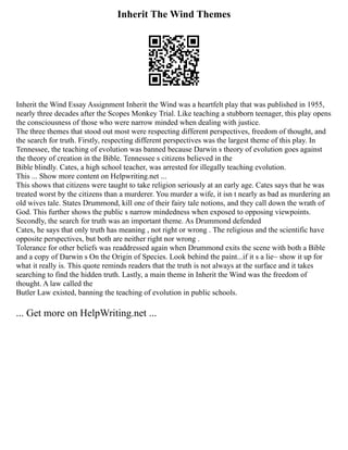Inherit The Wind Themes
Inherit the Wind Essay Assignment Inherit the Wind was a heartfelt play that was published in 1955,
nearly three decades after the Scopes Monkey Trial. Like teaching a stubborn teenager, this play opens
the consciousness of those who were narrow minded when dealing with justice.
The three themes that stood out most were respecting different perspectives, freedom of thought, and
the search for truth. Firstly, respecting different perspectives was the largest theme of this play. In
Tennessee, the teaching of evolution was banned because Darwin s theory of evolution goes against
the theory of creation in the Bible. Tennessee s citizens believed in the
Bible blindly. Cates, a high school teacher, was arrested for illegally teaching evolution.
This ... Show more content on Helpwriting.net ...
This shows that citizens were taught to take religion seriously at an early age. Cates says that he was
treated worst by the citizens than a murderer. You murder a wife, it isn t nearly as bad as murdering an
old wives tale. States Drummond, kill one of their fairy tale notions, and they call down the wrath of
God. This further shows the public s narrow mindedness when exposed to opposing viewpoints.
Secondly, the search for truth was an important theme. As Drummond defended
Cates, he says that only truth has meaning , not right or wrong . The religious and the scientific have
opposite perspectives, but both are neither right nor wrong .
Tolerance for other beliefs was readdressed again when Drummond exits the scene with both a Bible
and a copy of Darwin s On the Origin of Species. Look behind the paint...if it s a lie~ show it up for
what it really is. This quote reminds readers that the truth is not always at the surface and it takes
searching to find the hidden truth. Lastly, a main theme in Inherit the Wind was the freedom of
thought. A law called the
Butler Law existed, banning the teaching of evolution in public schools.
... Get more on HelpWriting.net ...
 