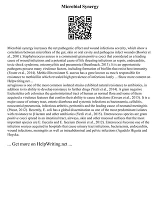 Microbial Synergy
Microbial synergy increases the net pathogenic effect and wound infections severity, which show a
correlation between microflora of the gut, skin or oral cavity and pathogens infect wounds (Bowler et
al., 2001). Staphylococcus aureus is a commensal gram positive cocci that considered as a leading
cause of wound infections and a potential cause of life threating infections as sepsis, endocarditis,
toxic shock syndrome, osteomyelitis and pneumonia (Breathnach, 2013). It is an opportunistic
pathogens possess many virulence factors, including formation of biofilm that resist host immunity
(Foster et al., 2014). Methicillin resistant S. aureus has a gene known as mecA responsible for
resistance to methicillin which revealed high prevalence of infections lately ... Show more content on
Helpwriting.net ...
aeruginosa is one of the most common isolated strains exhibited natural resistance to antibiotics, in
addition to its ability to develop resistance to further drugs (Yezli et al., 2014). A gram negative
Escherichia coli colonizes the gastrointestinal tract of human as normal flora and some of them
acquired a virulence features that confers their ability to cause infections (Croxen et al., 2013). It is a
major cause of urinary tract, enteric diarrhoea and systemic infections as bacteraemia, cellulitis,
nosocomial pneumonia, infectious arthritis, peritonitis and the leading cause of neonatal meningitis
(Pitout, 2012). Recently, E. coli has a global dissemination as one of the most predominant isolates
with resistance to β lactam and other antibiotics (Yezli et al., 2015). Enterococcus species are gram
positive cocci spread in an intestinal tract, airways, skin and other mucosal surfaces that the most
important species are E. faecalis and E. faecium (Savini et al., 2012). Enterococci become one of the
infection sources acquired in hospitals that cause urinary tract infections, bacteraemia, endocarditis,
wound infections, meningitis as well as intraabdominal and pelvic infections (Agudelo Higuita and
Huycke,
... Get more on HelpWriting.net ...
 