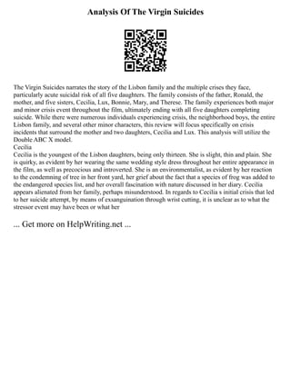 Analysis Of The Virgin Suicides
The Virgin Suicides narrates the story of the Lisbon family and the multiple crises they face,
particularly acute suicidal risk of all five daughters. The family consists of the father, Ronald, the
mother, and five sisters, Cecilia, Lux, Bonnie, Mary, and Therese. The family experiences both major
and minor crisis event throughout the film, ultimately ending with all five daughters completing
suicide. While there were numerous individuals experiencing crisis, the neighborhood boys, the entire
Lisbon family, and several other minor characters, this review will focus specifically on crisis
incidents that surround the mother and two daughters, Cecilia and Lux. This analysis will utilize the
Double ABC X model.
Cecilia
Cecilia is the youngest of the Lisbon daughters, being only thirteen. She is slight, thin and plain. She
is quirky, as evident by her wearing the same wedding style dress throughout her entire appearance in
the film, as well as precocious and introverted. She is an environmentalist, as evident by her reaction
to the condemning of tree in her front yard, her grief about the fact that a species of frog was added to
the endangered species list, and her overall fascination with nature discussed in her diary. Cecilia
appears alienated from her family, perhaps misunderstood. In regards to Cecilia s initial crisis that led
to her suicide attempt, by means of exsanguination through wrist cutting, it is unclear as to what the
stressor event may have been or what her
... Get more on HelpWriting.net ...
 