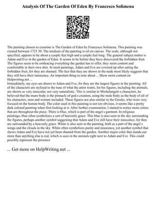 Analysis Of The Garden Of Eden By Francesco Solimena
The painting chosen to examine is The Garden of Eden by Francesco Solimena. This painting was
created between 1725 30. The medium of the painting is oil on canvas. The scale, although not
specified, appears to be about a couple feet high and a couple feet long. The general subject matter is
Adam and Eve in the garden of Eden. It seems to be before they have discovered the forbidden fruit.
The figures seem to be embracing everything the garden has to offer, they seem content and
comfortable in their own skin. In most paintings, Adam and Eve are covered up after eating the
forbidden fruit, for they are shamed. The fact that they are shown in the nude most likely suggests that
they still have their innocence. An important thing to note about ... Show more content on
Helpwriting.net ...
Immediately, my eyes are drawn to Adam and Eve, for they are the largest figures in the painting. All
of the characters are stylized to the tune of what the artist wants, for his figures, including the animals,
are shown as very muscular, not very naturalistic. This is similar to Michelangelo s characters, he
believed that the mans body is the pinnacle of god s creation, using the male body as the body of all of
his characters, men and women included. These figures are also similar to the Greeks, who were very
focused on the human body. The color used in this painting is not too obvious, it seems like a pretty
dark colored painting when first looking at it. After further examination, I started to notice more colors
that are throughout the piece. There is blue, which is part of the angel s garment. In religious
paintings, blue often symbolizes a sort of heavenly grace. This blue is also seen in the sky surrounding
the figures, perhaps another symbol suggesting that Adam and Eve still have their innocence, for they
are surrounded by a heavenly grace. White is also seen in the painting, both as a part of the angel s
wings and the clouds in the sky. White often symbolizes purity and innocence, yet another symbol that
shows Adam and Eve have not yet been shamed from the garden. Another major color that stands out
more than anything else is red, which is seen in the animals right next to Adam and Eve. This could
possibly represent the presence
... Get more on HelpWriting.net ...
 