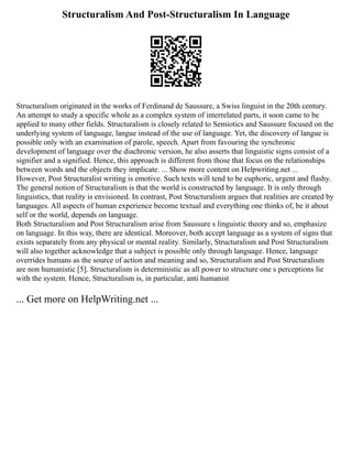 Structuralism And Post-Structuralism In Language
Structuralism originated in the works of Ferdinand de Saussure, a Swiss linguist in the 20th century.
An attempt to study a specific whole as a complex system of interrelated parts, it soon came to be
applied to many other fields. Structuralism is closely related to Semiotics and Saussure focused on the
underlying system of language, langue instead of the use of language. Yet, the discovery of langue is
possible only with an examination of parole, speech. Apart from favouring the synchronic
development of language over the diachronic version, he also asserts that linguistic signs consist of a
signifier and a signified. Hence, this approach is different from those that focus on the relationships
between words and the objects they implicate. ... Show more content on Helpwriting.net ...
However, Post Structuralist writing is emotive. Such texts will tend to be euphoric, urgent and flashy.
The general notion of Structuralism is that the world is constructed by language. It is only through
linguistics, that reality is envisioned. In contrast, Post Structuralism argues that realities are created by
languages. All aspects of human experience become textual and everything one thinks of, be it about
self or the world, depends on language.
Both Structuralism and Post Structuralism arise from Saussure s linguistic theory and so, emphasize
on language. In this way, there are identical. Moreover, both accept language as a system of signs that
exists separately from any physical or mental reality. Similarly, Structuralism and Post Structuralism
will also together acknowledge that a subject is possible only through language. Hence, language
overrides humans as the source of action and meaning and so, Structuralism and Post Structuralism
are non humanistic [5]. Structuralism is deterministic as all power to structure one s perceptions lie
with the system. Hence, Structuralism is, in particular, anti humanist
... Get more on HelpWriting.net ...
 