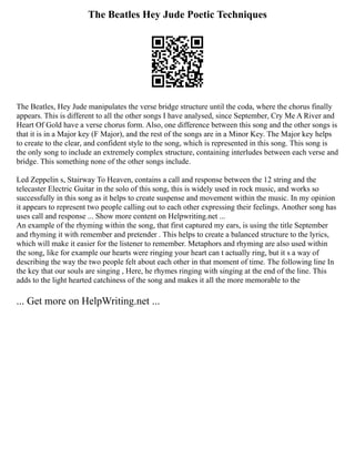 The Beatles Hey Jude Poetic Techniques
The Beatles, Hey Jude manipulates the verse bridge structure until the coda, where the chorus finally
appears. This is different to all the other songs I have analysed, since September, Cry Me A River and
Heart Of Gold have a verse chorus form. Also, one difference between this song and the other songs is
that it is in a Major key (F Major), and the rest of the songs are in a Minor Key. The Major key helps
to create to the clear, and confident style to the song, which is represented in this song. This song is
the only song to include an extremely complex structure, containing interludes between each verse and
bridge. This something none of the other songs include.
Led Zeppelin s, Stairway To Heaven, contains a call and response between the 12 string and the
telecaster Electric Guitar in the solo of this song, this is widely used in rock music, and works so
successfully in this song as it helps to create suspense and movement within the music. In my opinion
it appears to represent two people calling out to each other expressing their feelings. Another song has
uses call and response ... Show more content on Helpwriting.net ...
An example of the rhyming within the song, that first captured my ears, is using the title September
and rhyming it with remember and pretender . This helps to create a balanced structure to the lyrics,
which will make it easier for the listener to remember. Metaphors and rhyming are also used within
the song, like for example our hearts were ringing your heart can t actually ring, but it s a way of
describing the way the two people felt about each other in that moment of time. The following line In
the key that our souls are singing , Here, he rhymes ringing with singing at the end of the line. This
adds to the light hearted catchiness of the song and makes it all the more memorable to the
... Get more on HelpWriting.net ...
 