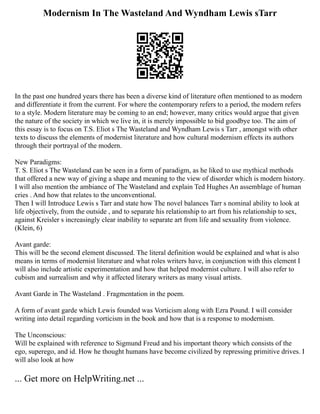 Modernism In The Wasteland And Wyndham Lewis sTarr
In the past one hundred years there has been a diverse kind of literature often mentioned to as modern
and differentiate it from the current. For where the contemporary refers to a period, the modern refers
to a style. Modern literature may be coming to an end; however, many critics would argue that given
the nature of the society in which we live in, it is merely impossible to bid goodbye too. The aim of
this essay is to focus on T.S. Eliot s The Wasteland and Wyndham Lewis s Tarr , amongst with other
texts to discuss the elements of modernist literature and how cultural modernism effects its authors
through their portrayal of the modern.
New Paradigms:
T. S. Eliot s The Wasteland can be seen in a form of paradigm, as he liked to use mythical methods
that offered a new way of giving a shape and meaning to the view of disorder which is modern history.
I will also mention the ambiance of The Wasteland and explain Ted Hughes An assemblage of human
cries . And how that relates to the unconventional.
Then I will Introduce Lewis s Tarr and state how The novel balances Tarr s nominal ability to look at
life objectively, from the outside , and to separate his relationship to art from his relationship to sex,
against Kreisler s increasingly clear inability to separate art from life and sexuality from violence.
(Klein, 6)
Avant garde:
This will be the second element discussed. The literal definition would be explained and what is also
means in terms of modernist literature and what roles writers have, in conjunction with this element I
will also include artistic experimentation and how that helped modernist culture. I will also refer to
cubism and surrealism and why it affected literary writers as many visual artists.
Avant Garde in The Wasteland . Fragmentation in the poem.
A form of avant garde which Lewis founded was Vorticism along with Ezra Pound. I will consider
writing into detail regarding vorticism in the book and how that is a response to modernism.
The Unconscious:
Will be explained with reference to Sigmund Freud and his important theory which consists of the
ego, superego, and id. How he thought humans have become civilized by repressing primitive drives. I
will also look at how
... Get more on HelpWriting.net ...
 