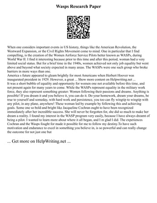 Wasps Research Paper
When one considers important events in US history, things like the American Revolution, the
Westward Expansion, or the Civil Rights Movement come to mind. One in particular that I find
compelling, is the creation of the Women Airforce Service Pilots better known as WASPs, during
World War II. I find it interesting because prior to this time and after this period, woman had a very
limited social status. But for a brief time in the 1940s, women achieved not only job equality but went
above and beyond what society expected in many areas. The WASPs were one such group who broke
barriers in more ways than one.
America s future appeared to gleam brightly for most Americans when Herbert Hoover was
inaugurated president in 1929. However, a great ... Show more content on Helpwriting.net ...
It was a short bubble of equality and opportunity for women one not available before this time, and
not present again for many years to come. While the WASPs represent equality in the military work
force, they also represent something greater: Women following their passions and dreams. Anything is
possible! If you dream it and you believe it, you can do it. Do your homework, dream your dreams, be
true to yourself and someday, with hard work and persistence, you too can fly wingtip to wingtip with
any pilot, in any plane, anywhere! These woman led by example by following this and achieving
goals. Some one so bold and bright like Jacqueline Cochran ought to have been recognized
immediately after her incredible success. She will never be forgotten for, she did so much to make her
dream a reality. I found my interest in the WASP program very easily, because I have always dreamt of
being a pilot. I wanted to learn more about where it all began, and I m glad I did. The experiences
Cochran and the Wasps fought for made it possible for me to follow my destiny.To have such
motivation and endurance to excel in something you believe in, is so powerful and can really change
the outcome for not just one but
... Get more on HelpWriting.net ...
 