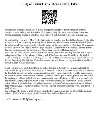 Essay on Timshel in Steinbeck´s East of Eden
Throughout Steinbeck s novel East of Eden, he captures the idea of Timshel through different
characters. Many believe that Timshel is left in open, giving the character the choice. Moreover,
Timshel is actually planted in one, they either fight evil with Timshel or give into the dark side.
Throughout the vivid text of Mrs. Trask, Steinbeck expresses her as a Timshel less human. As he talks
of her wild actions, confessing to crimes she could not possibly have committed (Steinbeck 15) and
drowning herself in a pond so shallow that she had to get down on her knees (Steinbeck 15) the reader
is able to discover that she is a woman struck with evil. As learned later in the book, Timshel means
thou mayest, giving man the decision to ... Show more content on Helpwriting.net ...
Tom, like Mrs. Trask, doesn t contain Timshel in himself because he broke open a new box of shells
and put one of them in the cylinder of his well oiled Smith and Wesson .38 and he set the loaded
chamber one space to the left of the firing pin (Steinbeck 410). Overall showing the relation between
the two, both being Timshel less. If they had an ounce of it in themselves they would of been able to
prevail, as seen in other characters.
While Tom and Mrs. Trask did not hold the gift of Timshel in themselves, Cal does. Although he
suffers from a long term, inner battle with good and evil, Lee is there to show his his true potential and
the Timshel inside of him. When he confesses to his father, stating that he did it and he s responsible
for the Aron s death and his fathers sickness (Steinbeck 595) he questions the good in him. While Lee
does not come right out and tell him he s a good man he makes his father tell him, proving to Cal his
true potential. After Lee pesters Adam, while he s on his deathbed, he utters his last words Timshel ,
giving Cal the freedom he deserves. Although the later actions of Cal are unaware, it can be inferred
that he prevails, due to his earlier actions when he s in such a situation. Proving overall that Timshel is
inside of him.
The portrayal of Timshel is apparent throughout East of Eden, giving man the choice between good
and evil. While Cal shows signs of it in himself, Tom and Mrs. Trask do not,
... Get more on HelpWriting.net ...
 