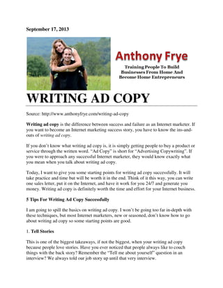 September 17, 2013
WRITING AD COPY
Source: http://www.anthonyfrye.com/writing
Writing ad copy is the difference between success and failure as an Internet marketer. If
you want to become an Internet marketing success story, you have to know the ins
outs of writing ad copy.
If you don’t know what writing ad copy is, it is simply getting people to buy a product or
service through the written word. “Ad Copy” is short for “Advertising Copywriting”. If
you were to approach any successful Internet marketer, they would know exactly
you mean when you talk about writing ad copy.
Today, I want to give you some starting points for writing ad copy successfully. It will
take practice and time but will be worth it in the end. Think of it this way, you can write
one sales letter, put it on the Internet, and have it work for you 24/7 and generate you
money. Writing ad copy is definitely worth the time and effort for your Internet business.
5 Tips For Writing Ad Copy Successfully
I am going to spill the basics on writing ad copy. I won’t
these techniques, but most Internet marketers, new or seasoned, don’t know how to go
about writing ad copy so some starting points are good.
1. Tell Stories
This is one of the biggest takeaways, if not the biggest, when your
because people love stories. Have you ever noticed that people always like to couch
things with the back story? Remember the “Tell me about yourself” question in an
interview? We always told our job story up until that very interview.
WRITING AD COPY
Source: http://www.anthonyfrye.com/writing-ad-copy
is the difference between success and failure as an Internet marketer. If
you want to become an Internet marketing success story, you have to know the ins
If you don’t know what writing ad copy is, it is simply getting people to buy a product or
service through the written word. “Ad Copy” is short for “Advertising Copywriting”. If
you were to approach any successful Internet marketer, they would know exactly
you mean when you talk about writing ad copy.
Today, I want to give you some starting points for writing ad copy successfully. It will
take practice and time but will be worth it in the end. Think of it this way, you can write
t on the Internet, and have it work for you 24/7 and generate you
money. Writing ad copy is definitely worth the time and effort for your Internet business.
5 Tips For Writing Ad Copy Successfully
I am going to spill the basics on writing ad copy. I won’t be going too far in
these techniques, but most Internet marketers, new or seasoned, don’t know how to go
about writing ad copy so some starting points are good.
This is one of the biggest takeaways, if not the biggest, when your writing ad copy
because people love stories. Have you ever noticed that people always like to couch
things with the back story? Remember the “Tell me about yourself” question in an
interview? We always told our job story up until that very interview.
is the difference between success and failure as an Internet marketer. If
you want to become an Internet marketing success story, you have to know the ins-and-
If you don’t know what writing ad copy is, it is simply getting people to buy a product or
service through the written word. “Ad Copy” is short for “Advertising Copywriting”. If
you were to approach any successful Internet marketer, they would know exactly what
Today, I want to give you some starting points for writing ad copy successfully. It will
take practice and time but will be worth it in the end. Think of it this way, you can write
t on the Internet, and have it work for you 24/7 and generate you
money. Writing ad copy is definitely worth the time and effort for your Internet business.
be going too far in-depth with
these techniques, but most Internet marketers, new or seasoned, don’t know how to go
writing ad copy
because people love stories. Have you ever noticed that people always like to couch
things with the back story? Remember the “Tell me about yourself” question in an
 