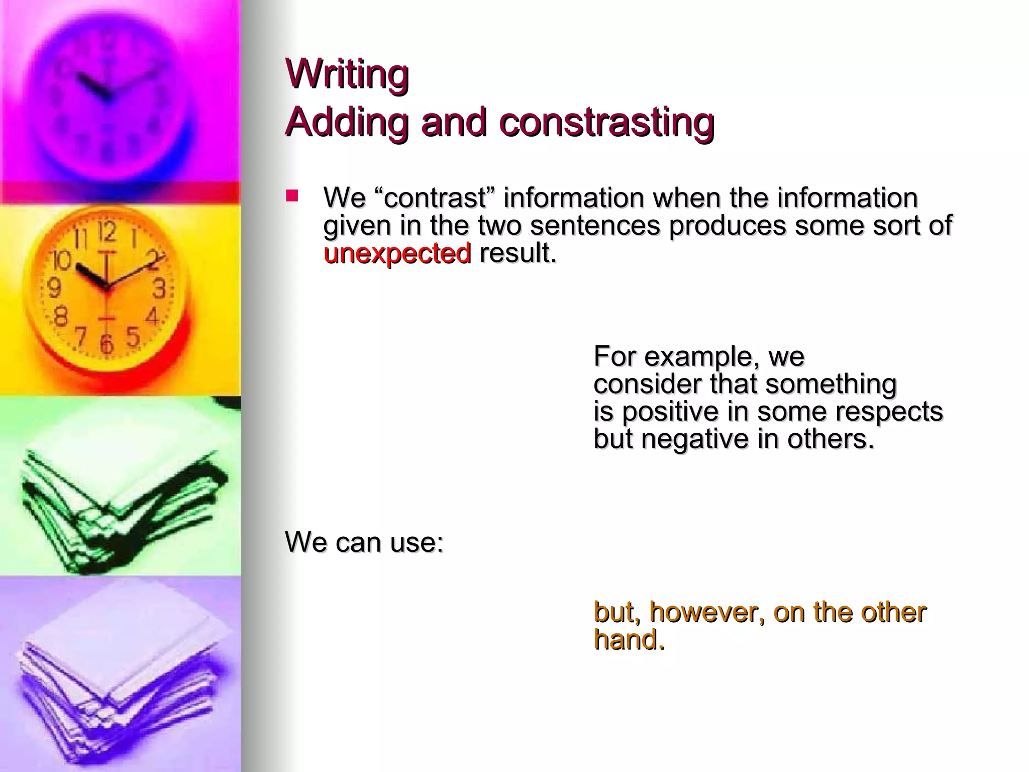 Writing Adding and constrasting We “contrast” information when the information given in the two sentences produces some sort of  unexpected  result. For example, we  consider that something  is positive in some respects  but negative in others. We can use:  but, however, on the other  hand. 