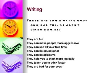 Writing These are some of the good and bad things about video games: They are fun They can make people more aggressive They can use all your free time They can be educational They can be addictive They help you to think more logically They teach you to think faster They are bad for your eyes 