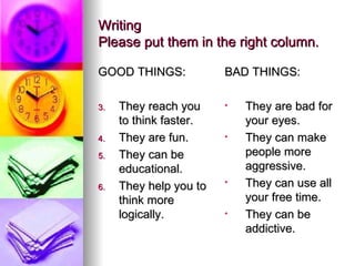 Writing Please put them in the right column. GOOD THINGS: They reach you to think faster. They are fun. They can be educational. They help you to think more logically. BAD THINGS: They are bad for your eyes. They can make people more aggressive. They can use all your free time. They can be addictive. 