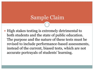 Sample Claim
 High stakes testing is extremely detrimental to

both students and the state of public education.
The purpose and the nature of these tests must be
revised to include performance-based assessments,
instead of the current, biased tests, which are not
accurate portrayals of students’ learning.

 