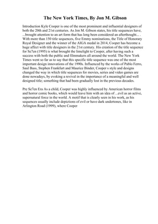 The New York Times, By Jon M. Gibson
Introduction Kyle Cooper is one of the most prominent and influential designers of
both the 20th and 21st centuries. As Jon M. Gibson states, his title sequences have,
...brought attention to an art form that has long been considered an afterthought... .
With more than 150 title sequences, five Emmy nominations, the Title of Honorary
Royal Designer and the winner of the AIGA medal in 2014, Cooper has become a
huge affect with title designers in the 21st century. His creation of the title sequence
for Se7en (1995) is what brought the limelight to Cooper, after having such a
success with both the public and filmmakers all around the world. The New York
Times went so far as to say that this specific title sequence was one of the most
important design innovations of the 1990s. Influenced by the works of Pablo Ferro,
Saul Bass, Stephen Frankfurt and Maurice Binder, Cooper s style and designs
changed the way in which title sequences for movies, series and video games are
done nowadays, by evoking a revival in the importance of a meaningful and well
designed title; something that had been gradually lost in the previous decades.
Pre Se7en Era As a child, Cooper was highly influenced by American horror films
and horror comic books, which would leave him with an idea of ...evil as an active,
supernatural force in the world. A motif that is clearly seen in his work, as his
sequences usually include depictions of evil or have dark undertones, like in
Arlington Road (1999), where Cooper
 