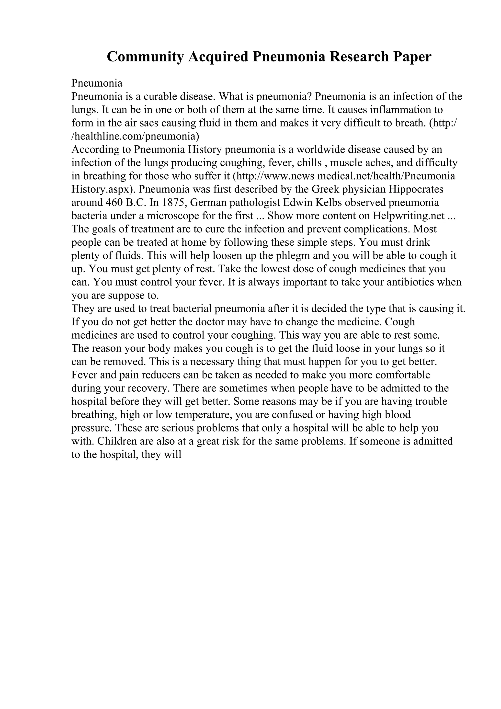 Community Acquired Pneumonia Research Paper
Pneumonia
Pneumonia is a curable disease. What is pneumonia? Pneumonia is an infection of the
lungs. It can be in one or both of them at the same time. It causes inflammation to
form in the air sacs causing fluid in them and makes it very difficult to breath. (http:/
/healthline.com/pneumonia)
According to Pneumonia History pneumonia is a worldwide disease caused by an
infection of the lungs producing coughing, fever, chills , muscle aches, and difficulty
in breathing for those who suffer it (http://www.news medical.net/health/Pneumonia
History.aspx). Pneumonia was first described by the Greek physician Hippocrates
around 460 B.C. In 1875, German pathologist Edwin Kelbs observed pneumonia
bacteria under a microscope for the first ... Show more content on Helpwriting.net ...
The goals of treatment are to cure the infection and prevent complications. Most
people can be treated at home by following these simple steps. You must drink
plenty of fluids. This will help loosen up the phlegm and you will be able to cough it
up. You must get plenty of rest. Take the lowest dose of cough medicines that you
can. You must control your fever. It is always important to take your antibiotics when
you are suppose to.
They are used to treat bacterial pneumonia after it is decided the type that is causing it.
If you do not get better the doctor may have to change the medicine. Cough
medicines are used to control your coughing. This way you are able to rest some.
The reason your body makes you cough is to get the fluid loose in your lungs so it
can be removed. This is a necessary thing that must happen for you to get better.
Fever and pain reducers can be taken as needed to make you more comfortable
during your recovery. There are sometimes when people have to be admitted to the
hospital before they will get better. Some reasons may be if you are having trouble
breathing, high or low temperature, you are confused or having high blood
pressure. These are serious problems that only a hospital will be able to help you
with. Children are also at a great risk for the same problems. If someone is admitted
to the hospital, they will
 