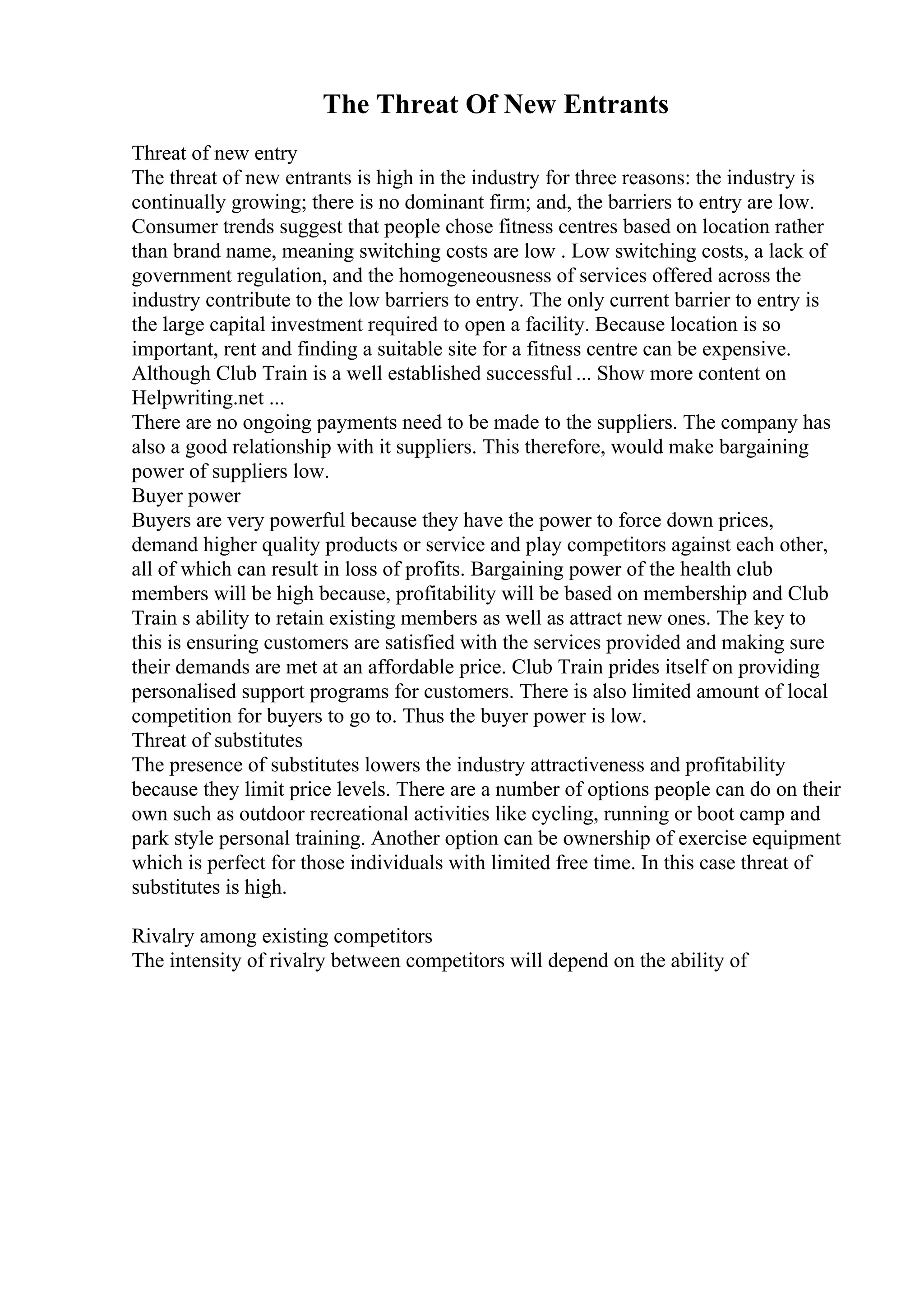 The Threat Of New Entrants
Threat of new entry
The threat of new entrants is high in the industry for three reasons: the industry is
continually growing; there is no dominant firm; and, the barriers to entry are low.
Consumer trends suggest that people chose fitness centres based on location rather
than brand name, meaning switching costs are low . Low switching costs, a lack of
government regulation, and the homogeneousness of services offered across the
industry contribute to the low barriers to entry. The only current barrier to entry is
the large capital investment required to open a facility. Because location is so
important, rent and finding a suitable site for a fitness centre can be expensive.
Although Club Train is a well established successful ... Show more content on
Helpwriting.net ...
There are no ongoing payments need to be made to the suppliers. The company has
also a good relationship with it suppliers. This therefore, would make bargaining
power of suppliers low.
Buyer power
Buyers are very powerful because they have the power to force down prices,
demand higher quality products or service and play competitors against each other,
all of which can result in loss of profits. Bargaining power of the health club
members will be high because, profitability will be based on membership and Club
Train s ability to retain existing members as well as attract new ones. The key to
this is ensuring customers are satisfied with the services provided and making sure
their demands are met at an affordable price. Club Train prides itself on providing
personalised support programs for customers. There is also limited amount of local
competition for buyers to go to. Thus the buyer power is low.
Threat of substitutes
The presence of substitutes lowers the industry attractiveness and profitability
because they limit price levels. There are a number of options people can do on their
own such as outdoor recreational activities like cycling, running or boot camp and
park style personal training. Another option can be ownership of exercise equipment
which is perfect for those individuals with limited free time. In this case threat of
substitutes is high.
Rivalry among existing competitors
The intensity of rivalry between competitors will depend on the ability of
 
