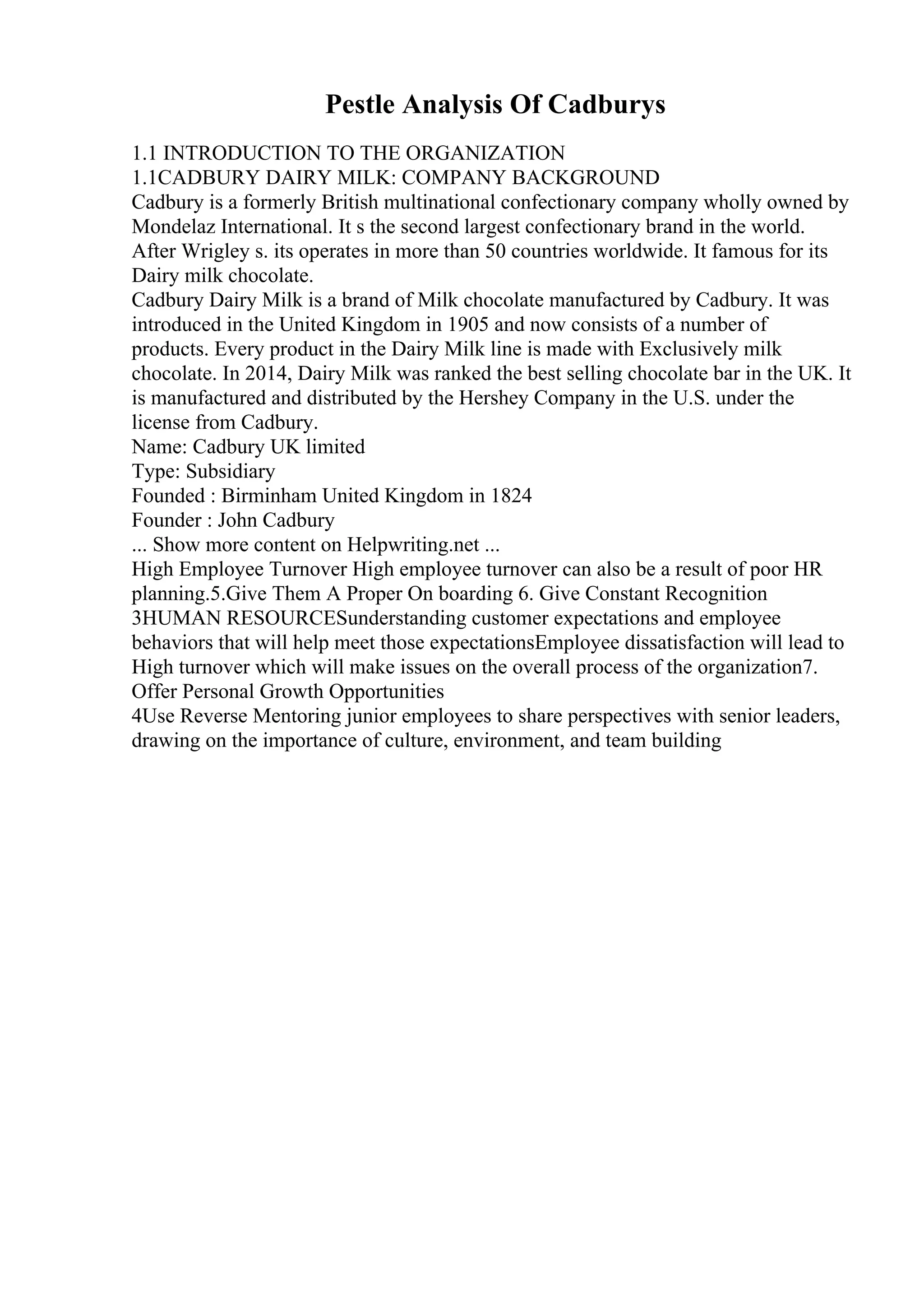 Pestle Analysis Of Cadburys
1.1 INTRODUCTION TO THE ORGANIZATION
1.1CADBURY DAIRY MILK: COMPANY BACKGROUND
Cadbury is a formerly British multinational confectionary company wholly owned by
Mondelaz International. It s the second largest confectionary brand in the world.
After Wrigley s. its operates in more than 50 countries worldwide. It famous for its
Dairy milk chocolate.
Cadbury Dairy Milk is a brand of Milk chocolate manufactured by Cadbury. It was
introduced in the United Kingdom in 1905 and now consists of a number of
products. Every product in the Dairy Milk line is made with Exclusively milk
chocolate. In 2014, Dairy Milk was ranked the best selling chocolate bar in the UK. It
is manufactured and distributed by the Hershey Company in the U.S. under the
license from Cadbury.
Name: Cadbury UK limited
Type: Subsidiary
Founded : Birminham United Kingdom in 1824
Founder : John Cadbury
... Show more content on Helpwriting.net ...
High Employee Turnover High employee turnover can also be a result of poor HR
planning.5.Give Them A Proper On boarding 6. Give Constant Recognition
3HUMAN RESOURCESunderstanding customer expectations and employee
behaviors that will help meet those expectationsEmployee dissatisfaction will lead to
High turnover which will make issues on the overall process of the organization7.
Offer Personal Growth Opportunities
4Use Reverse Mentoring junior employees to share perspectives with senior leaders,
drawing on the importance of culture, environment, and team building
 