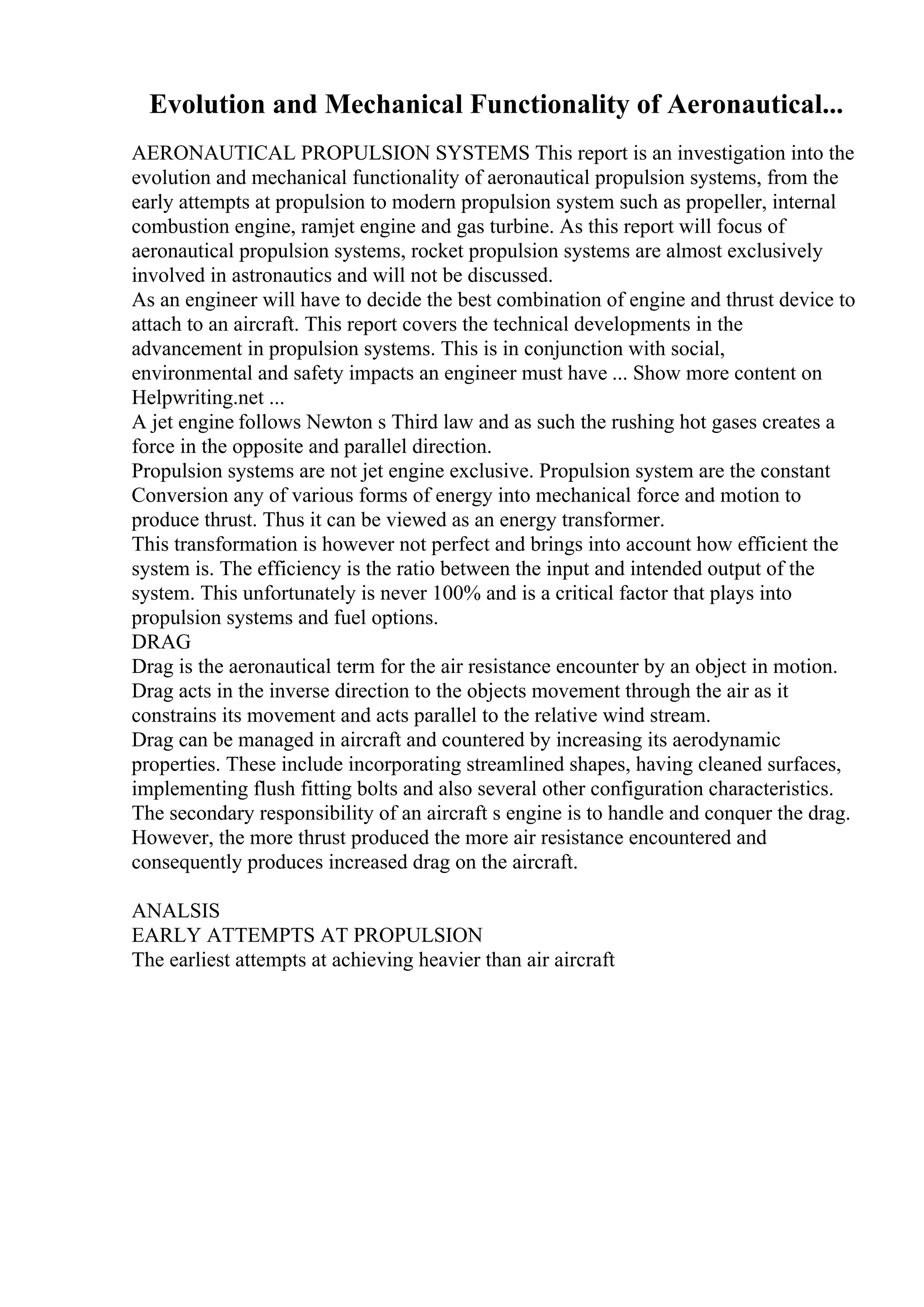 Evolution and Mechanical Functionality of Aeronautical...
AERONAUTICAL PROPULSION SYSTEMS This report is an investigation into the
evolution and mechanical functionality of aeronautical propulsion systems, from the
early attempts at propulsion to modern propulsion system such as propeller, internal
combustion engine, ramjet engine and gas turbine. As this report will focus of
aeronautical propulsion systems, rocket propulsion systems are almost exclusively
involved in astronautics and will not be discussed.
As an engineer will have to decide the best combination of engine and thrust device to
attach to an aircraft. This report covers the technical developments in the
advancement in propulsion systems. This is in conjunction with social,
environmental and safety impacts an engineer must have ... Show more content on
Helpwriting.net ...
A jet engine follows Newton s Third law and as such the rushing hot gases creates a
force in the opposite and parallel direction.
Propulsion systems are not jet engine exclusive. Propulsion system are the constant
Conversion any of various forms of energy into mechanical force and motion to
produce thrust. Thus it can be viewed as an energy transformer.
This transformation is however not perfect and brings into account how efficient the
system is. The efficiency is the ratio between the input and intended output of the
system. This unfortunately is never 100% and is a critical factor that plays into
propulsion systems and fuel options.
DRAG
Drag is the aeronautical term for the air resistance encounter by an object in motion.
Drag acts in the inverse direction to the objects movement through the air as it
constrains its movement and acts parallel to the relative wind stream.
Drag can be managed in aircraft and countered by increasing its aerodynamic
properties. These include incorporating streamlined shapes, having cleaned surfaces,
implementing flush fitting bolts and also several other configuration characteristics.
The secondary responsibility of an aircraft s engine is to handle and conquer the drag.
However, the more thrust produced the more air resistance encountered and
consequently produces increased drag on the aircraft.
ANALSIS
EARLY ATTEMPTS AT PROPULSION
The earliest attempts at achieving heavier than air aircraft
 