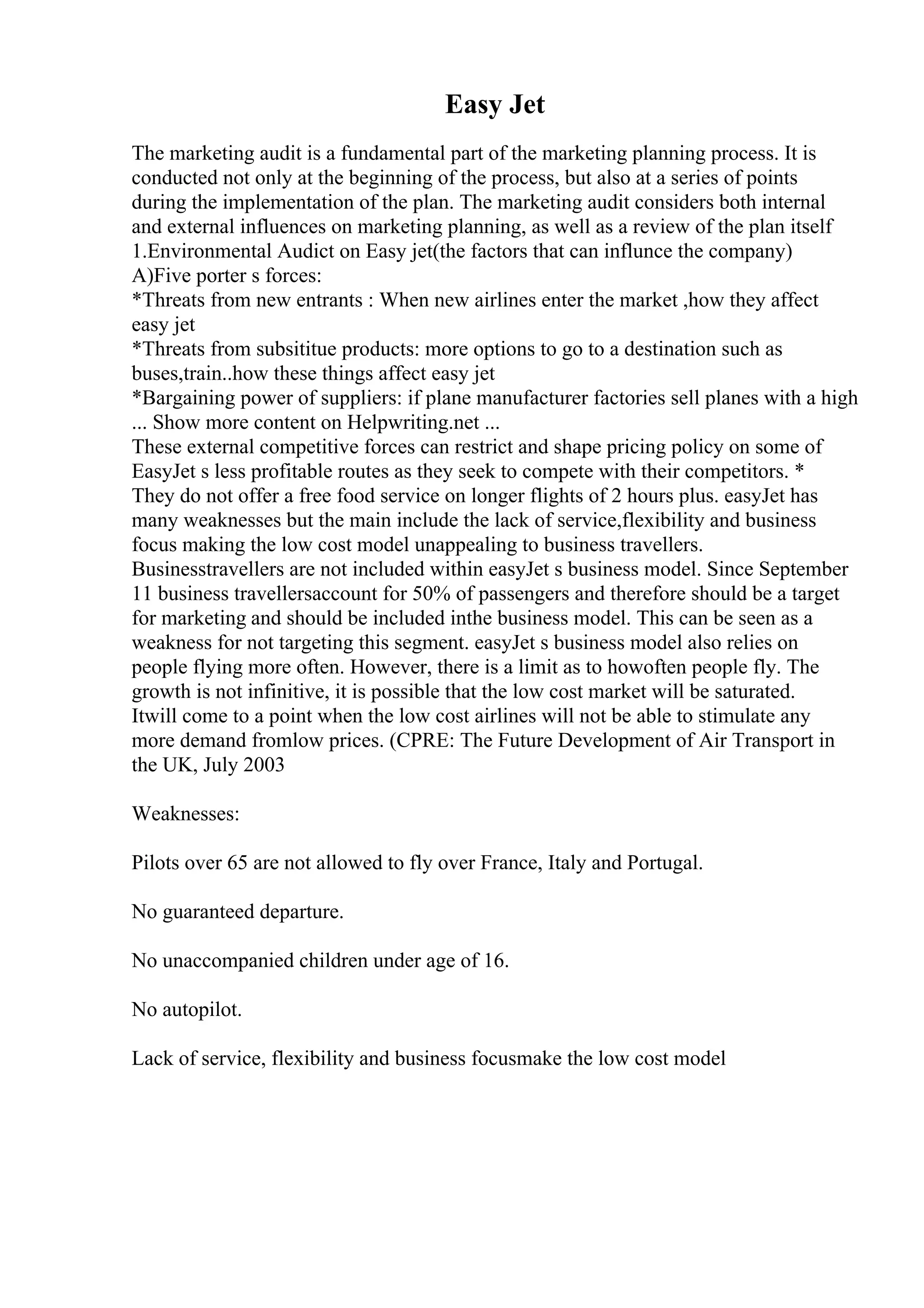 Easy Jet
The marketing audit is a fundamental part of the marketing planning process. It is
conducted not only at the beginning of the process, but also at a series of points
during the implementation of the plan. The marketing audit considers both internal
and external influences on marketing planning, as well as a review of the plan itself
1.Environmental Audict on Easy jet(the factors that can influnce the company)
A)Five porter s forces:
*Threats from new entrants : When new airlines enter the market ,how they affect
easy jet
*Threats from subsititue products: more options to go to a destination such as
buses,train..how these things affect easy jet
*Bargaining power of suppliers: if plane manufacturer factories sell planes with a high
... Show more content on Helpwriting.net ...
These external competitive forces can restrict and shape pricing policy on some of
EasyJet s less profitable routes as they seek to compete with their competitors. *
They do not offer a free food service on longer flights of 2 hours plus. easyJet has
many weaknesses but the main include the lack of service,flexibility and business
focus making the low cost model unappealing to business travellers.
Businesstravellers are not included within easyJet s business model. Since September
11 business travellersaccount for 50% of passengers and therefore should be a target
for marketing and should be included inthe business model. This can be seen as a
weakness for not targeting this segment. easyJet s business model also relies on
people flying more often. However, there is a limit as to howoften people fly. The
growth is not infinitive, it is possible that the low cost market will be saturated.
Itwill come to a point when the low cost airlines will not be able to stimulate any
more demand fromlow prices. (CPRE: The Future Development of Air Transport in
the UK, July 2003
Weaknesses:
Pilots over 65 are not allowed to fly over France, Italy and Portugal.
No guaranteed departure.
No unaccompanied children under age of 16.
No autopilot.
Lack of service, flexibility and business focusmake the low cost model
 