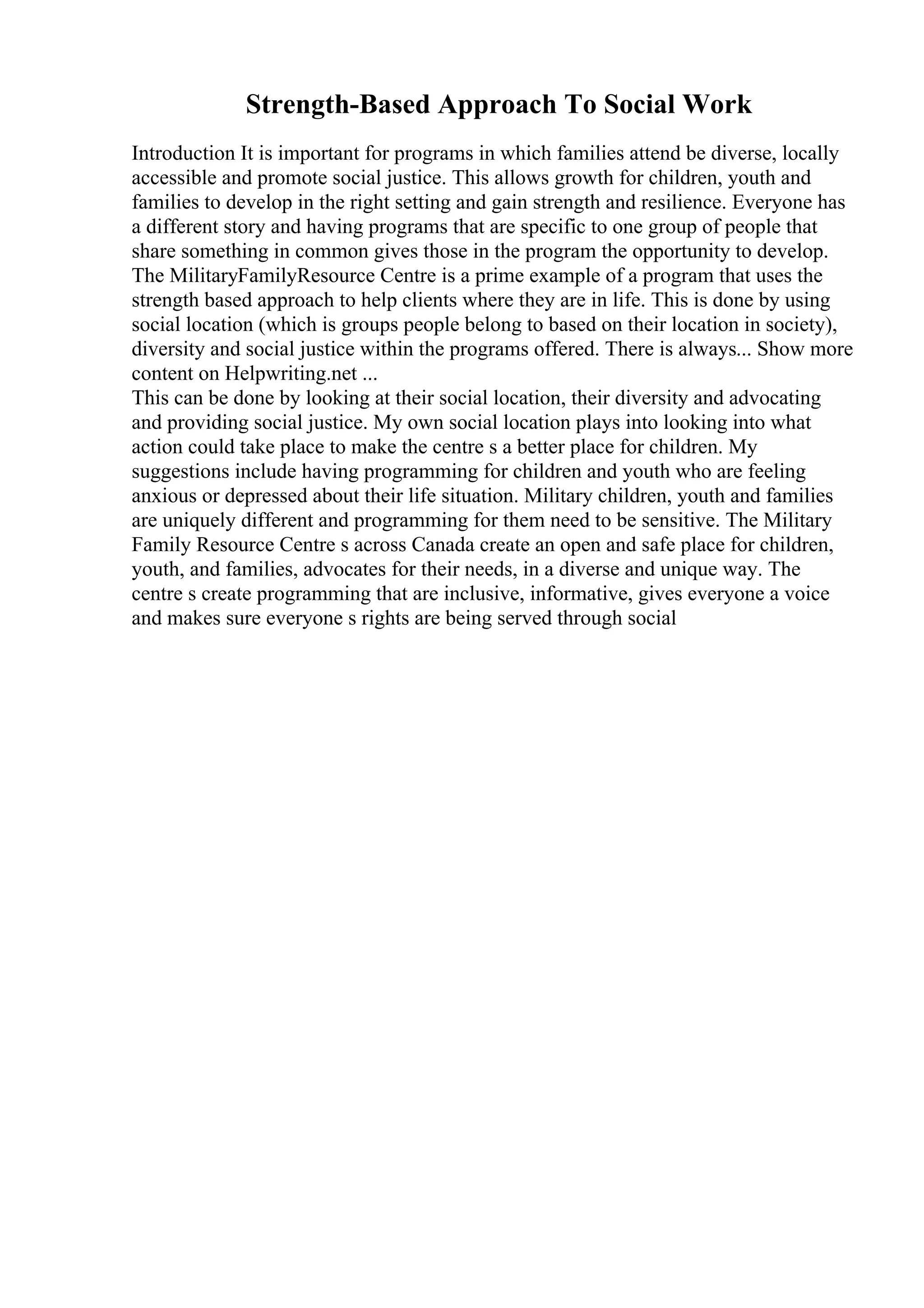 Strength-Based Approach To Social Work
Introduction It is important for programs in which families attend be diverse, locally
accessible and promote social justice. This allows growth for children, youth and
families to develop in the right setting and gain strength and resilience. Everyone has
a different story and having programs that are specific to one group of people that
share something in common gives those in the program the opportunity to develop.
The MilitaryFamilyResource Centre is a prime example of a program that uses the
strength based approach to help clients where they are in life. This is done by using
social location (which is groups people belong to based on their location in society),
diversity and social justice within the programs offered. There is always... Show more
content on Helpwriting.net ...
This can be done by looking at their social location, their diversity and advocating
and providing social justice. My own social location plays into looking into what
action could take place to make the centre s a better place for children. My
suggestions include having programming for children and youth who are feeling
anxious or depressed about their life situation. Military children, youth and families
are uniquely different and programming for them need to be sensitive. The Military
Family Resource Centre s across Canada create an open and safe place for children,
youth, and families, advocates for their needs, in a diverse and unique way. The
centre s create programming that are inclusive, informative, gives everyone a voice
and makes sure everyone s rights are being served through social
 
