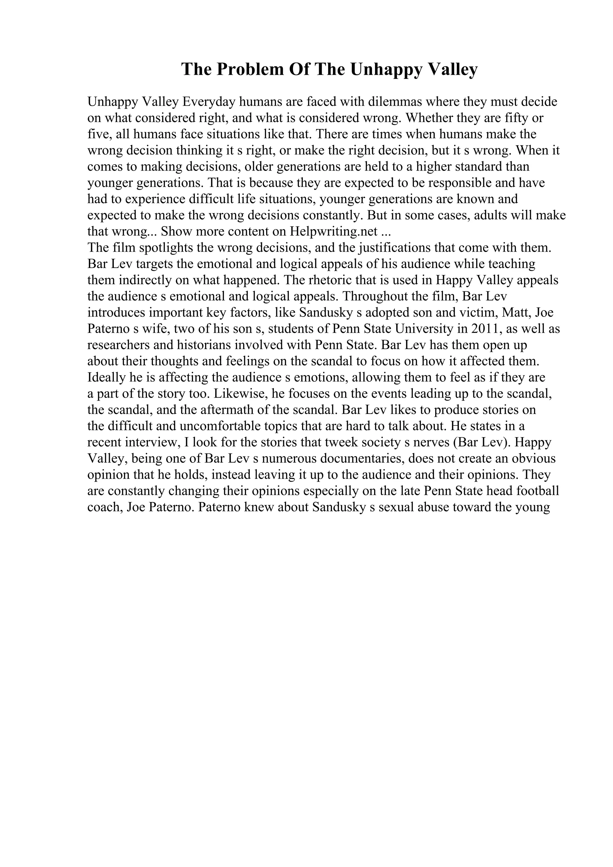 The Problem Of The Unhappy Valley
Unhappy Valley Everyday humans are faced with dilemmas where they must decide
on what considered right, and what is considered wrong. Whether they are fifty or
five, all humans face situations like that. There are times when humans make the
wrong decision thinking it s right, or make the right decision, but it s wrong. When it
comes to making decisions, older generations are held to a higher standard than
younger generations. That is because they are expected to be responsible and have
had to experience difficult life situations, younger generations are known and
expected to make the wrong decisions constantly. But in some cases, adults will make
that wrong... Show more content on Helpwriting.net ...
The film spotlights the wrong decisions, and the justifications that come with them.
Bar Lev targets the emotional and logical appeals of his audience while teaching
them indirectly on what happened. The rhetoric that is used in Happy Valley appeals
the audience s emotional and logical appeals. Throughout the film, Bar Lev
introduces important key factors, like Sandusky s adopted son and victim, Matt, Joe
Paterno s wife, two of his son s, students of Penn State University in 2011, as well as
researchers and historians involved with Penn State. Bar Lev has them open up
about their thoughts and feelings on the scandal to focus on how it affected them.
Ideally he is affecting the audience s emotions, allowing them to feel as if they are
a part of the story too. Likewise, he focuses on the events leading up to the scandal,
the scandal, and the aftermath of the scandal. Bar Lev likes to produce stories on
the difficult and uncomfortable topics that are hard to talk about. He states in a
recent interview, I look for the stories that tweek society s nerves (Bar Lev). Happy
Valley, being one of Bar Lev s numerous documentaries, does not create an obvious
opinion that he holds, instead leaving it up to the audience and their opinions. They
are constantly changing their opinions especially on the late Penn State head football
coach, Joe Paterno. Paterno knew about Sandusky s sexual abuse toward the young
 