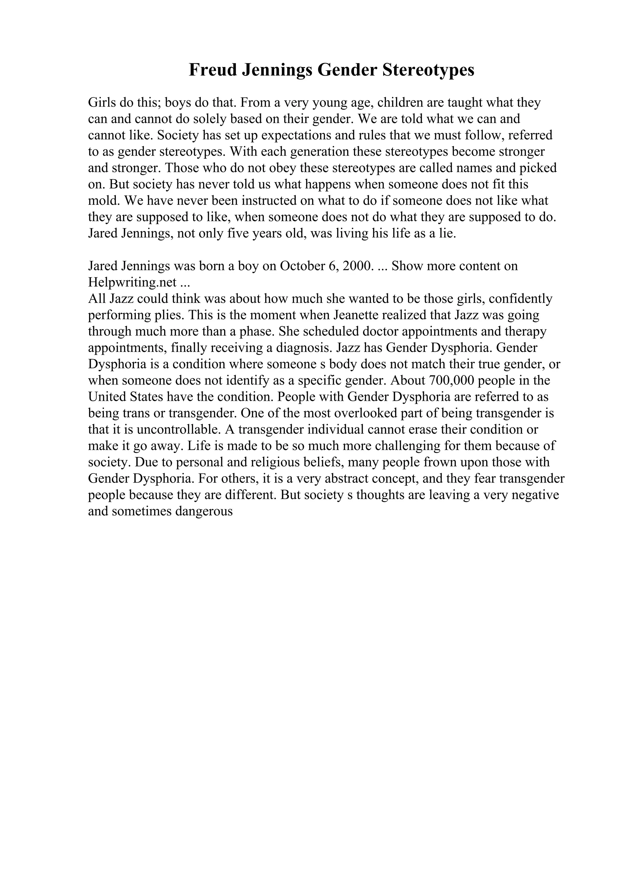 Freud Jennings Gender Stereotypes
Girls do this; boys do that. From a very young age, children are taught what they
can and cannot do solely based on their gender. We are told what we can and
cannot like. Society has set up expectations and rules that we must follow, referred
to as gender stereotypes. With each generation these stereotypes become stronger
and stronger. Those who do not obey these stereotypes are called names and picked
on. But society has never told us what happens when someone does not fit this
mold. We have never been instructed on what to do if someone does not like what
they are supposed to like, when someone does not do what they are supposed to do.
Jared Jennings, not only five years old, was living his life as a lie.
Jared Jennings was born a boy on October 6, 2000. ... Show more content on
Helpwriting.net ...
All Jazz could think was about how much she wanted to be those girls, confidently
performing plies. This is the moment when Jeanette realized that Jazz was going
through much more than a phase. She scheduled doctor appointments and therapy
appointments, finally receiving a diagnosis. Jazz has Gender Dysphoria. Gender
Dysphoria is a condition where someone s body does not match their true gender, or
when someone does not identify as a specific gender. About 700,000 people in the
United States have the condition. People with Gender Dysphoria are referred to as
being trans or transgender. One of the most overlooked part of being transgender is
that it is uncontrollable. A transgender individual cannot erase their condition or
make it go away. Life is made to be so much more challenging for them because of
society. Due to personal and religious beliefs, many people frown upon those with
Gender Dysphoria. For others, it is a very abstract concept, and they fear transgender
people because they are different. But society s thoughts are leaving a very negative
and sometimes dangerous
 