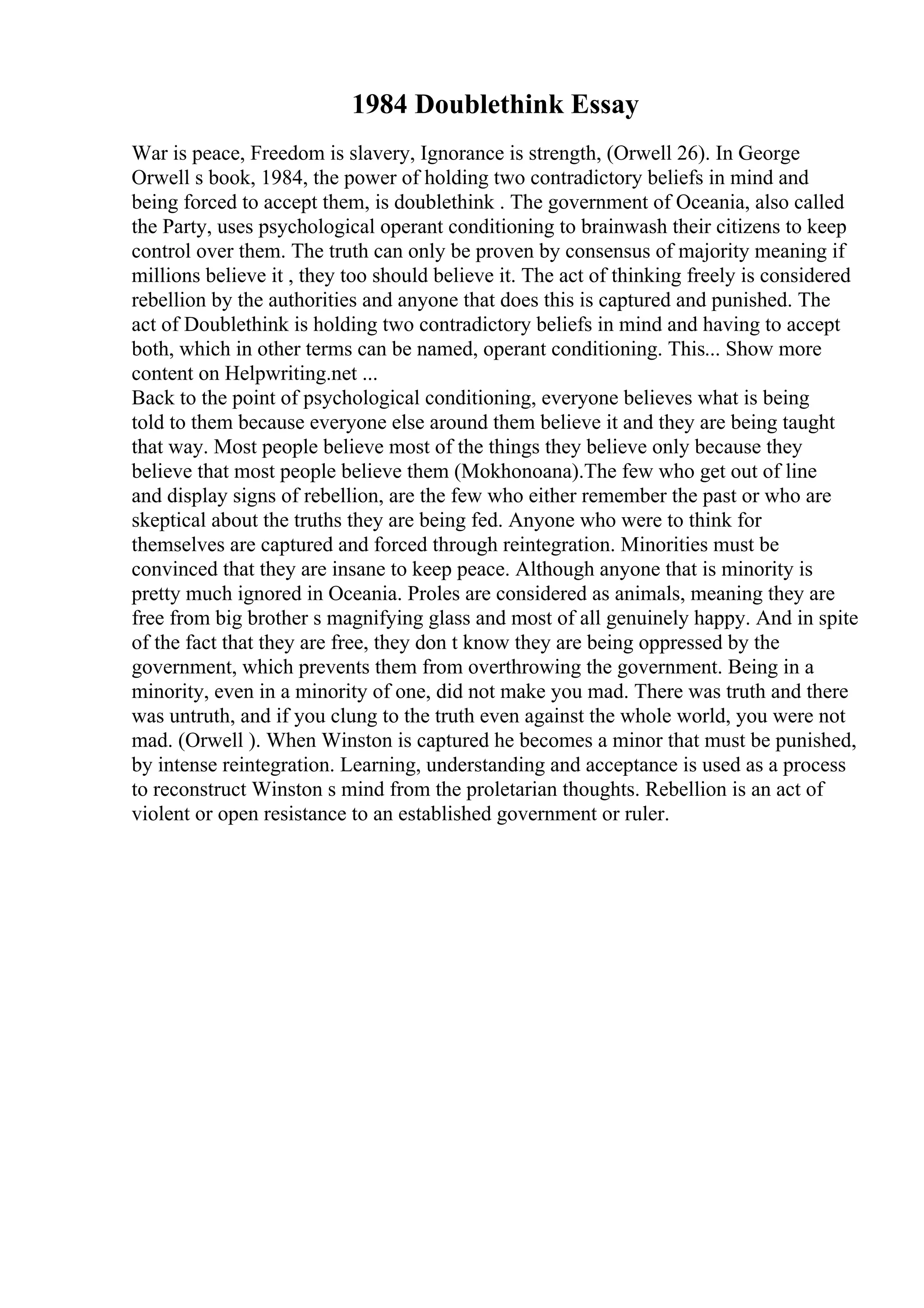 1984 Doublethink Essay
War is peace, Freedom is slavery, Ignorance is strength, (Orwell 26). In George
Orwell s book, 1984, the power of holding two contradictory beliefs in mind and
being forced to accept them, is doublethink . The government of Oceania, also called
the Party, uses psychological operant conditioning to brainwash their citizens to keep
control over them. The truth can only be proven by consensus of majority meaning if
millions believe it , they too should believe it. The act of thinking freely is considered
rebellion by the authorities and anyone that does this is captured and punished. The
act of Doublethink is holding two contradictory beliefs in mind and having to accept
both, which in other terms can be named, operant conditioning. This... Show more
content on Helpwriting.net ...
Back to the point of psychological conditioning, everyone believes what is being
told to them because everyone else around them believe it and they are being taught
that way. Most people believe most of the things they believe only because they
believe that most people believe them (Mokhonoana).The few who get out of line
and display signs of rebellion, are the few who either remember the past or who are
skeptical about the truths they are being fed. Anyone who were to think for
themselves are captured and forced through reintegration. Minorities must be
convinced that they are insane to keep peace. Although anyone that is minority is
pretty much ignored in Oceania. Proles are considered as animals, meaning they are
free from big brother s magnifying glass and most of all genuinely happy. And in spite
of the fact that they are free, they don t know they are being oppressed by the
government, which prevents them from overthrowing the government. Being in a
minority, even in a minority of one, did not make you mad. There was truth and there
was untruth, and if you clung to the truth even against the whole world, you were not
mad. (Orwell ). When Winston is captured he becomes a minor that must be punished,
by intense reintegration. Learning, understanding and acceptance is used as a process
to reconstruct Winston s mind from the proletarian thoughts. Rebellion is an act of
violent or open resistance to an established government or ruler.
 