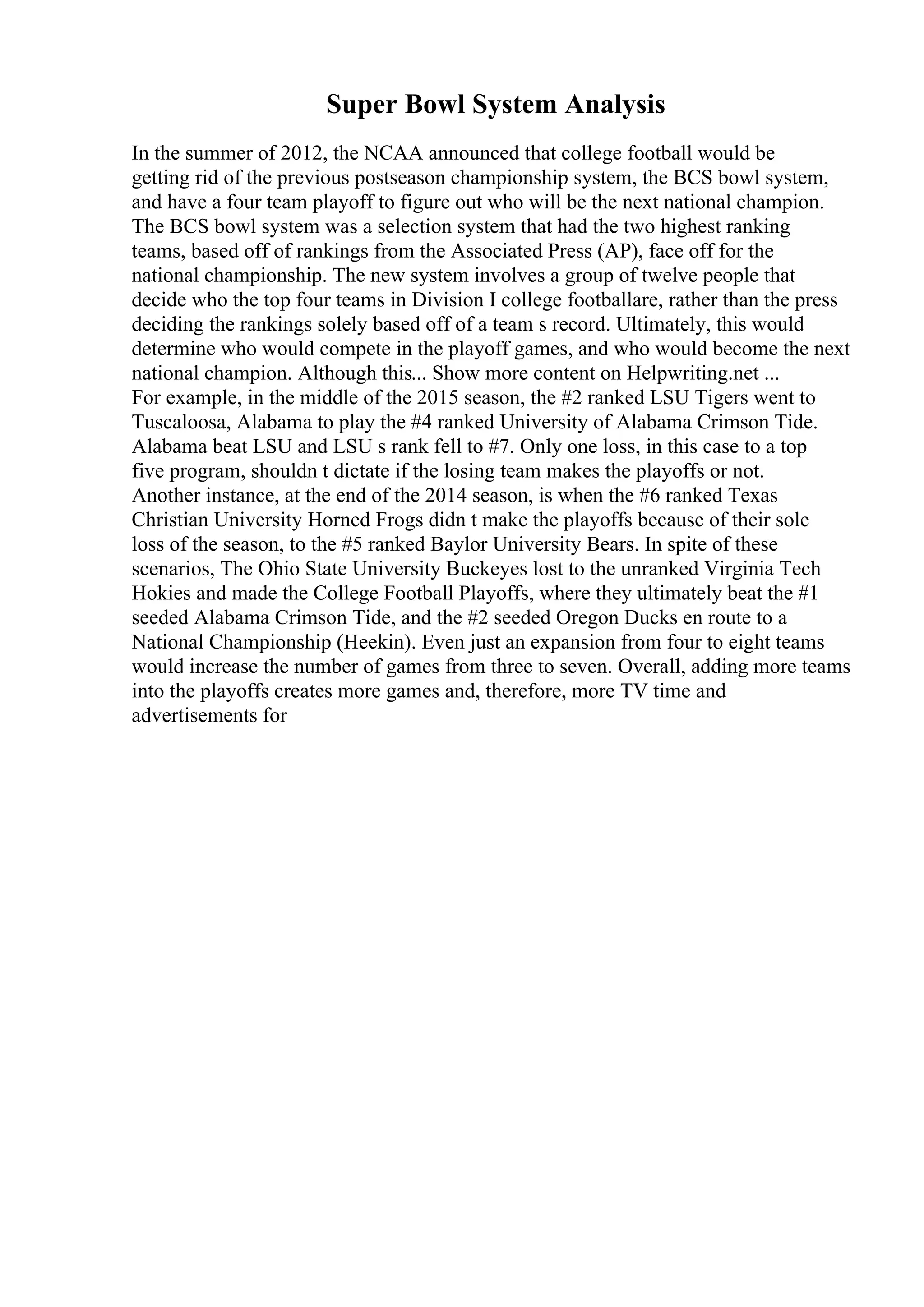 Super Bowl System Analysis
In the summer of 2012, the NCAA announced that college football would be
getting rid of the previous postseason championship system, the BCS bowl system,
and have a four team playoff to figure out who will be the next national champion.
The BCS bowl system was a selection system that had the two highest ranking
teams, based off of rankings from the Associated Press (AP), face off for the
national championship. The new system involves a group of twelve people that
decide who the top four teams in Division I college footballare, rather than the press
deciding the rankings solely based off of a team s record. Ultimately, this would
determine who would compete in the playoff games, and who would become the next
national champion. Although this... Show more content on Helpwriting.net ...
For example, in the middle of the 2015 season, the #2 ranked LSU Tigers went to
Tuscaloosa, Alabama to play the #4 ranked University of Alabama Crimson Tide.
Alabama beat LSU and LSU s rank fell to #7. Only one loss, in this case to a top
five program, shouldn t dictate if the losing team makes the playoffs or not.
Another instance, at the end of the 2014 season, is when the #6 ranked Texas
Christian University Horned Frogs didn t make the playoffs because of their sole
loss of the season, to the #5 ranked Baylor University Bears. In spite of these
scenarios, The Ohio State University Buckeyes lost to the unranked Virginia Tech
Hokies and made the College Football Playoffs, where they ultimately beat the #1
seeded Alabama Crimson Tide, and the #2 seeded Oregon Ducks en route to a
National Championship (Heekin). Even just an expansion from four to eight teams
would increase the number of games from three to seven. Overall, adding more teams
into the playoffs creates more games and, therefore, more TV time and
advertisements for
 