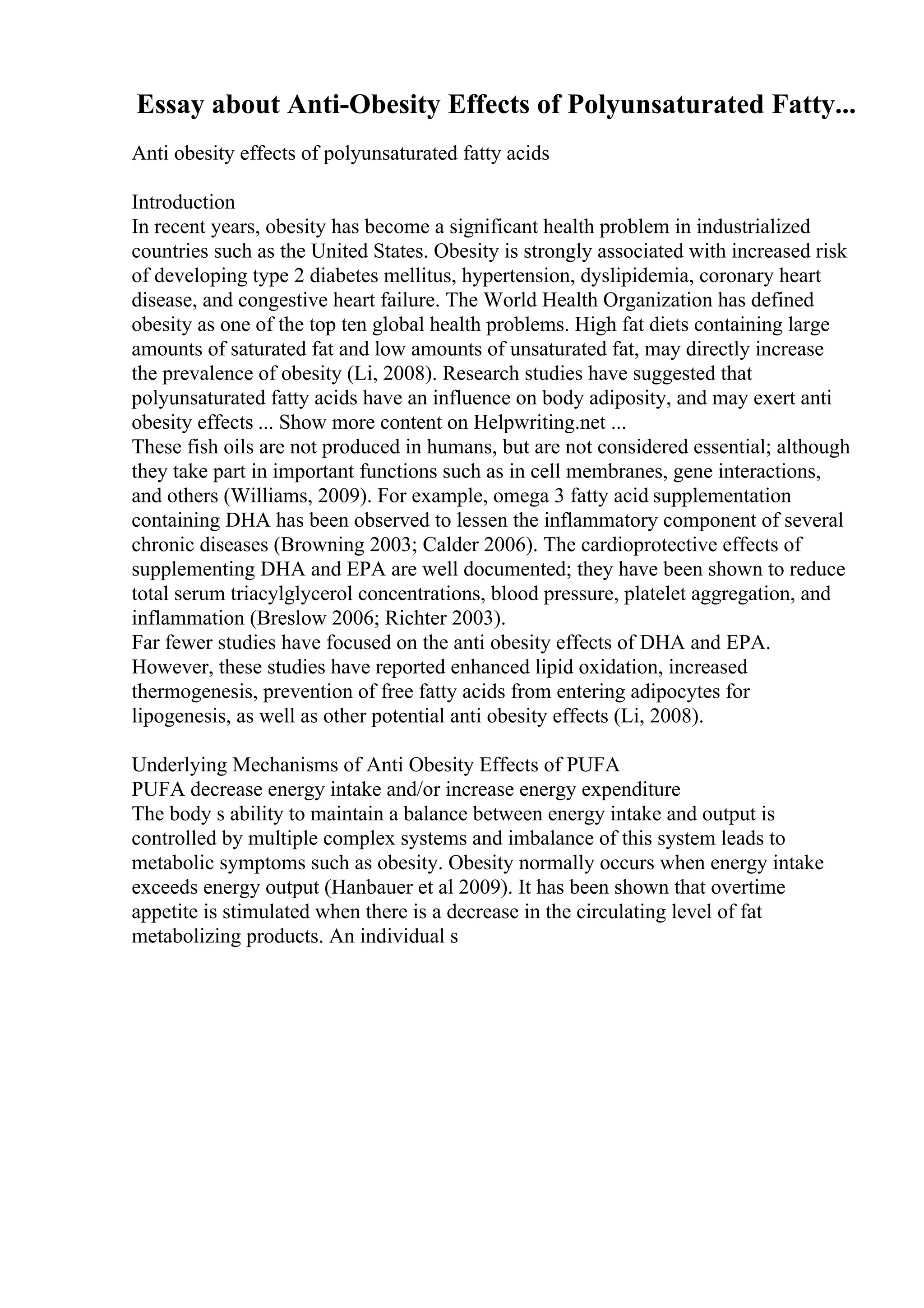 Essay about Anti-Obesity Effects of Polyunsaturated Fatty...
Anti obesity effects of polyunsaturated fatty acids
Introduction
In recent years, obesity has become a significant health problem in industrialized
countries such as the United States. Obesity is strongly associated with increased risk
of developing type 2 diabetes mellitus, hypertension, dyslipidemia, coronary heart
disease, and congestive heart failure. The World Health Organization has defined
obesity as one of the top ten global health problems. High fat diets containing large
amounts of saturated fat and low amounts of unsaturated fat, may directly increase
the prevalence of obesity (Li, 2008). Research studies have suggested that
polyunsaturated fatty acids have an influence on body adiposity, and may exert anti
obesity effects ... Show more content on Helpwriting.net ...
These fish oils are not produced in humans, but are not considered essential; although
they take part in important functions such as in cell membranes, gene interactions,
and others (Williams, 2009). For example, omega 3 fatty acid supplementation
containing DHA has been observed to lessen the inflammatory component of several
chronic diseases (Browning 2003; Calder 2006). The cardioprotective effects of
supplementing DHA and EPA are well documented; they have been shown to reduce
total serum triacylglycerol concentrations, blood pressure, platelet aggregation, and
inflammation (Breslow 2006; Richter 2003).
Far fewer studies have focused on the anti obesity effects of DHA and EPA.
However, these studies have reported enhanced lipid oxidation, increased
thermogenesis, prevention of free fatty acids from entering adipocytes for
lipogenesis, as well as other potential anti obesity effects (Li, 2008).
Underlying Mechanisms of Anti Obesity Effects of PUFA
PUFA decrease energy intake and/or increase energy expenditure
The body s ability to maintain a balance between energy intake and output is
controlled by multiple complex systems and imbalance of this system leads to
metabolic symptoms such as obesity. Obesity normally occurs when energy intake
exceeds energy output (Hanbauer et al 2009). It has been shown that overtime
appetite is stimulated when there is a decrease in the circulating level of fat
metabolizing products. An individual s
 