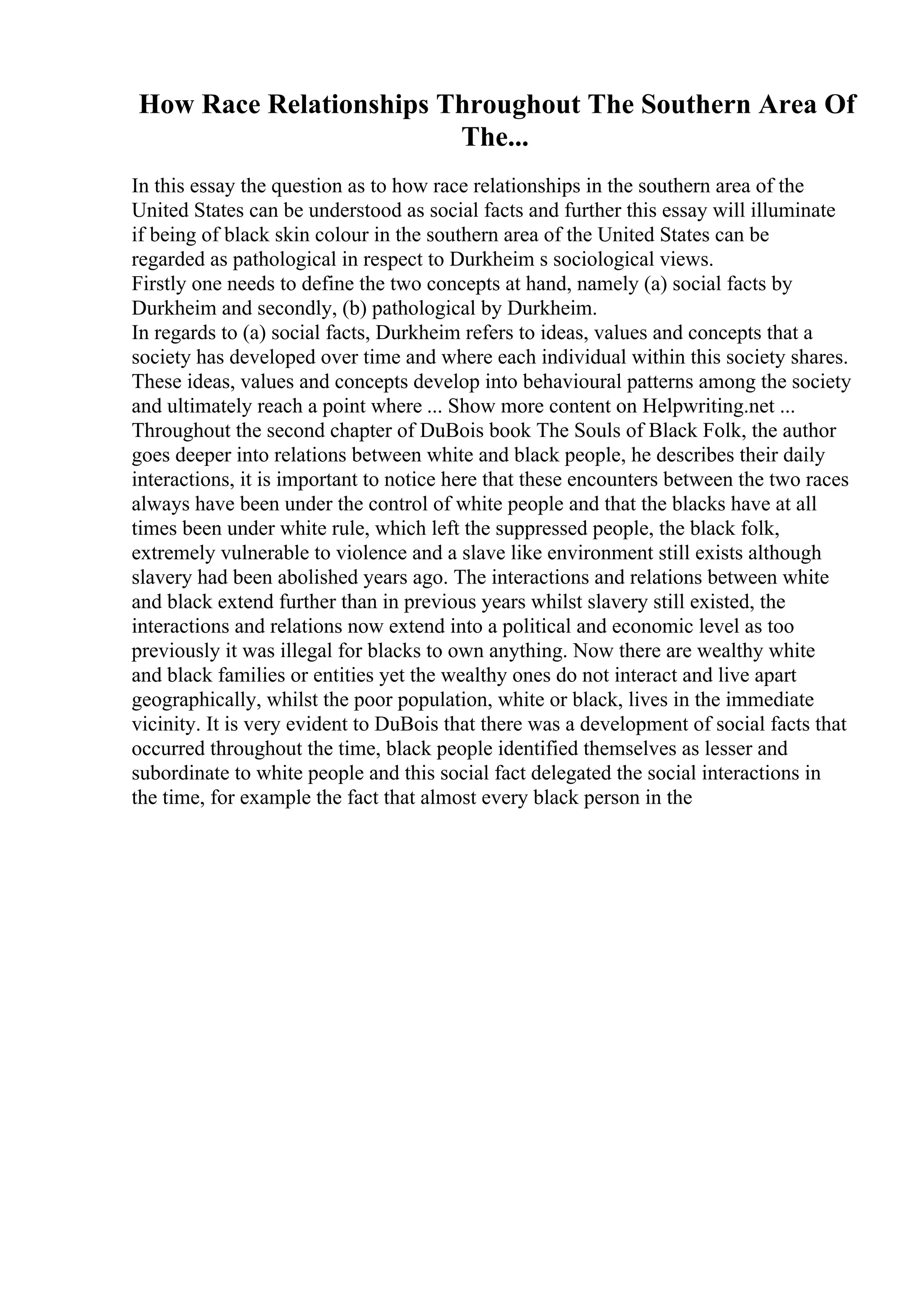 How Race Relationships Throughout The Southern Area Of
The...
In this essay the question as to how race relationships in the southern area of the
United States can be understood as social facts and further this essay will illuminate
if being of black skin colour in the southern area of the United States can be
regarded as pathological in respect to Durkheim s sociological views.
Firstly one needs to define the two concepts at hand, namely (a) social facts by
Durkheim and secondly, (b) pathological by Durkheim.
In regards to (a) social facts, Durkheim refers to ideas, values and concepts that a
society has developed over time and where each individual within this society shares.
These ideas, values and concepts develop into behavioural patterns among the society
and ultimately reach a point where ... Show more content on Helpwriting.net ...
Throughout the second chapter of DuBois book The Souls of Black Folk, the author
goes deeper into relations between white and black people, he describes their daily
interactions, it is important to notice here that these encounters between the two races
always have been under the control of white people and that the blacks have at all
times been under white rule, which left the suppressed people, the black folk,
extremely vulnerable to violence and a slave like environment still exists although
slavery had been abolished years ago. The interactions and relations between white
and black extend further than in previous years whilst slavery still existed, the
interactions and relations now extend into a political and economic level as too
previously it was illegal for blacks to own anything. Now there are wealthy white
and black families or entities yet the wealthy ones do not interact and live apart
geographically, whilst the poor population, white or black, lives in the immediate
vicinity. It is very evident to DuBois that there was a development of social facts that
occurred throughout the time, black people identified themselves as lesser and
subordinate to white people and this social fact delegated the social interactions in
the time, for example the fact that almost every black person in the
 