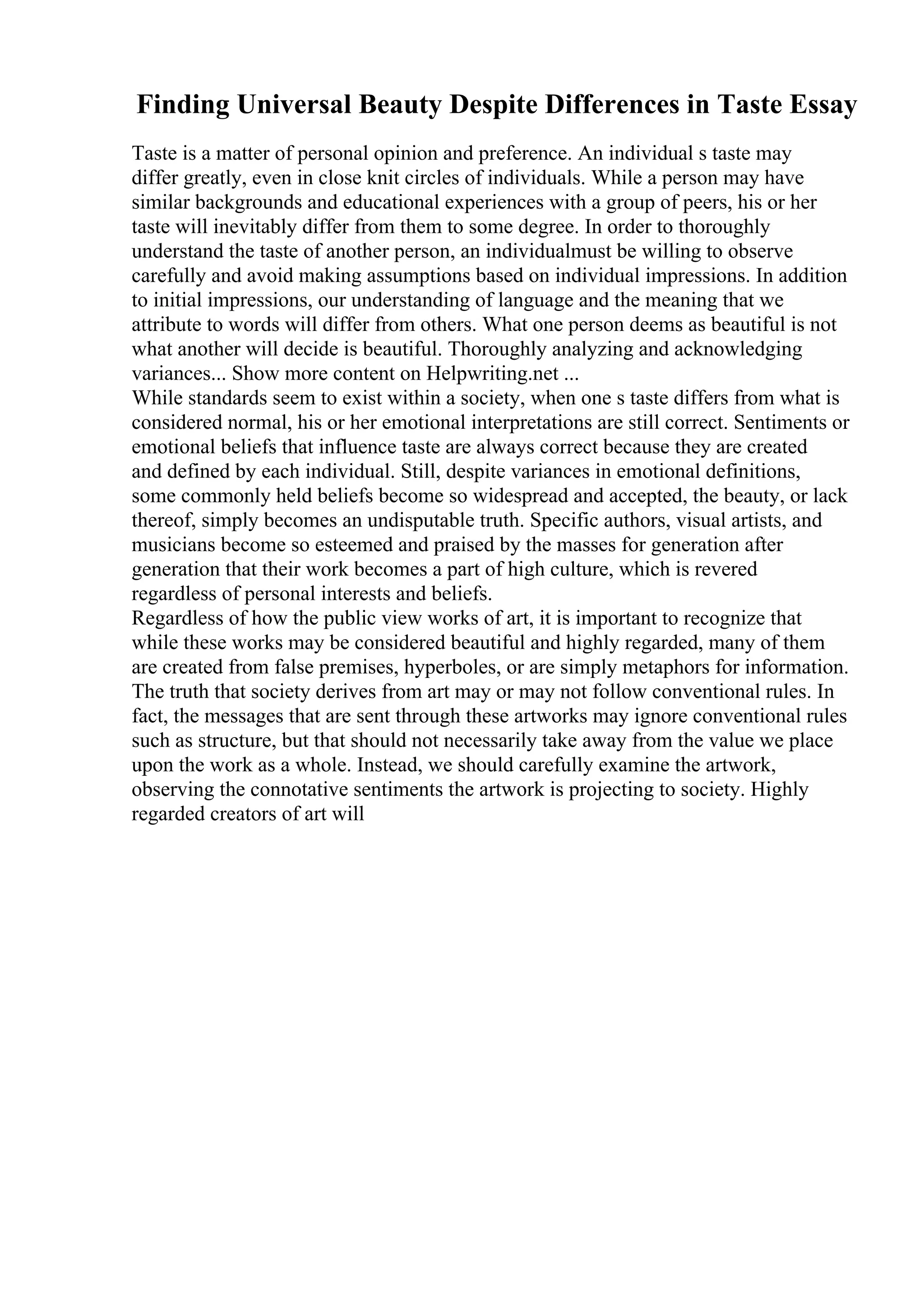 Finding Universal Beauty Despite Differences in Taste Essay
Taste is a matter of personal opinion and preference. An individual s taste may
differ greatly, even in close knit circles of individuals. While a person may have
similar backgrounds and educational experiences with a group of peers, his or her
taste will inevitably differ from them to some degree. In order to thoroughly
understand the taste of another person, an individualmust be willing to observe
carefully and avoid making assumptions based on individual impressions. In addition
to initial impressions, our understanding of language and the meaning that we
attribute to words will differ from others. What one person deems as beautiful is not
what another will decide is beautiful. Thoroughly analyzing and acknowledging
variances... Show more content on Helpwriting.net ...
While standards seem to exist within a society, when one s taste differs from what is
considered normal, his or her emotional interpretations are still correct. Sentiments or
emotional beliefs that influence taste are always correct because they are created
and defined by each individual. Still, despite variances in emotional definitions,
some commonly held beliefs become so widespread and accepted, the beauty, or lack
thereof, simply becomes an undisputable truth. Specific authors, visual artists, and
musicians become so esteemed and praised by the masses for generation after
generation that their work becomes a part of high culture, which is revered
regardless of personal interests and beliefs.
Regardless of how the public view works of art, it is important to recognize that
while these works may be considered beautiful and highly regarded, many of them
are created from false premises, hyperboles, or are simply metaphors for information.
The truth that society derives from art may or may not follow conventional rules. In
fact, the messages that are sent through these artworks may ignore conventional rules
such as structure, but that should not necessarily take away from the value we place
upon the work as a whole. Instead, we should carefully examine the artwork,
observing the connotative sentiments the artwork is projecting to society. Highly
regarded creators of art will
 