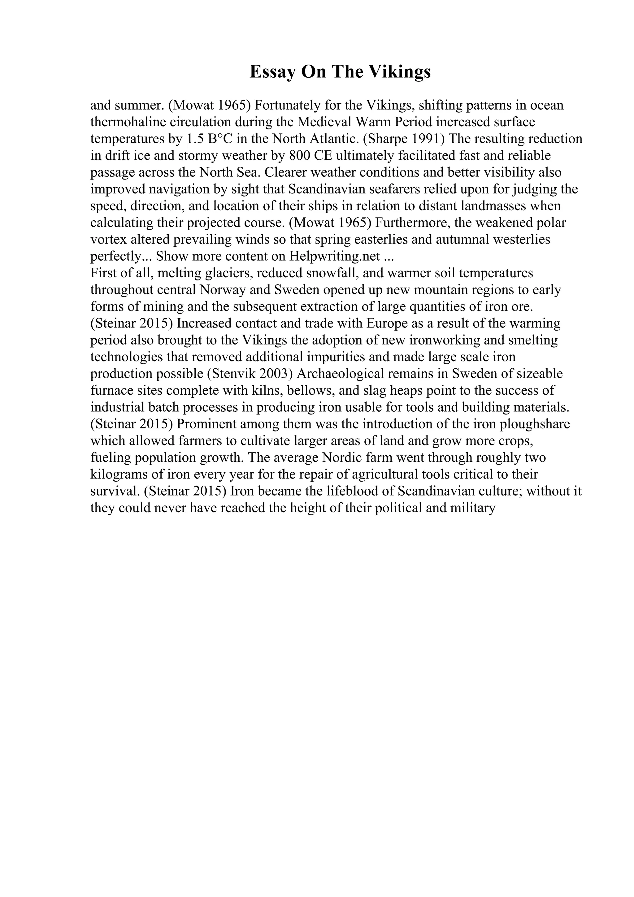 Essay On The Vikings
and summer. (Mowat 1965) Fortunately for the Vikings, shifting patterns in ocean
thermohaline circulation during the Medieval Warm Period increased surface
temperatures by 1.5 В°C in the North Atlantic. (Sharpe 1991) The resulting reduction
in drift ice and stormy weather by 800 CE ultimately facilitated fast and reliable
passage across the North Sea. Clearer weather conditions and better visibility also
improved navigation by sight that Scandinavian seafarers relied upon for judging the
speed, direction, and location of their ships in relation to distant landmasses when
calculating their projected course. (Mowat 1965) Furthermore, the weakened polar
vortex altered prevailing winds so that spring easterlies and autumnal westerlies
perfectly... Show more content on Helpwriting.net ...
First of all, melting glaciers, reduced snowfall, and warmer soil temperatures
throughout central Norway and Sweden opened up new mountain regions to early
forms of mining and the subsequent extraction of large quantities of iron ore.
(Steinar 2015) Increased contact and trade with Europe as a result of the warming
period also brought to the Vikings the adoption of new ironworking and smelting
technologies that removed additional impurities and made large scale iron
production possible (Stenvik 2003) Archaeological remains in Sweden of sizeable
furnace sites complete with kilns, bellows, and slag heaps point to the success of
industrial batch processes in producing iron usable for tools and building materials.
(Steinar 2015) Prominent among them was the introduction of the iron ploughshare
which allowed farmers to cultivate larger areas of land and grow more crops,
fueling population growth. The average Nordic farm went through roughly two
kilograms of iron every year for the repair of agricultural tools critical to their
survival. (Steinar 2015) Iron became the lifeblood of Scandinavian culture; without it
they could never have reached the height of their political and military
 
