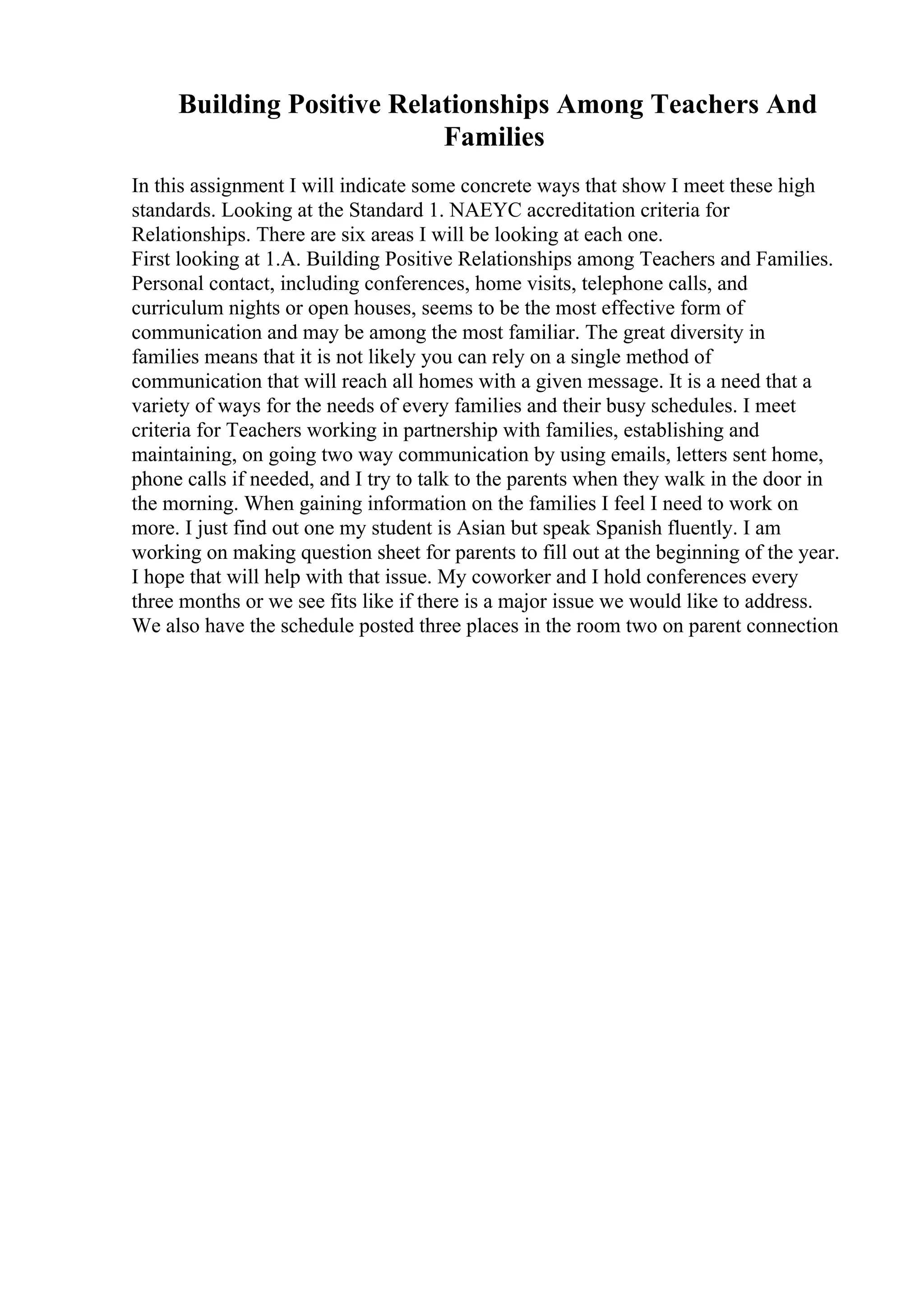 Building Positive Relationships Among Teachers And
Families
In this assignment I will indicate some concrete ways that show I meet these high
standards. Looking at the Standard 1. NAEYC accreditation criteria for
Relationships. There are six areas I will be looking at each one.
First looking at 1.A. Building Positive Relationships among Teachers and Families.
Personal contact, including conferences, home visits, telephone calls, and
curriculum nights or open houses, seems to be the most effective form of
communication and may be among the most familiar. The great diversity in
families means that it is not likely you can rely on a single method of
communication that will reach all homes with a given message. It is a need that a
variety of ways for the needs of every families and their busy schedules. I meet
criteria for Teachers working in partnership with families, establishing and
maintaining, on going two way communication by using emails, letters sent home,
phone calls if needed, and I try to talk to the parents when they walk in the door in
the morning. When gaining information on the families I feel I need to work on
more. I just find out one my student is Asian but speak Spanish fluently. I am
working on making question sheet for parents to fill out at the beginning of the year.
I hope that will help with that issue. My coworker and I hold conferences every
three months or we see fits like if there is a major issue we would like to address.
We also have the schedule posted three places in the room two on parent connection
 