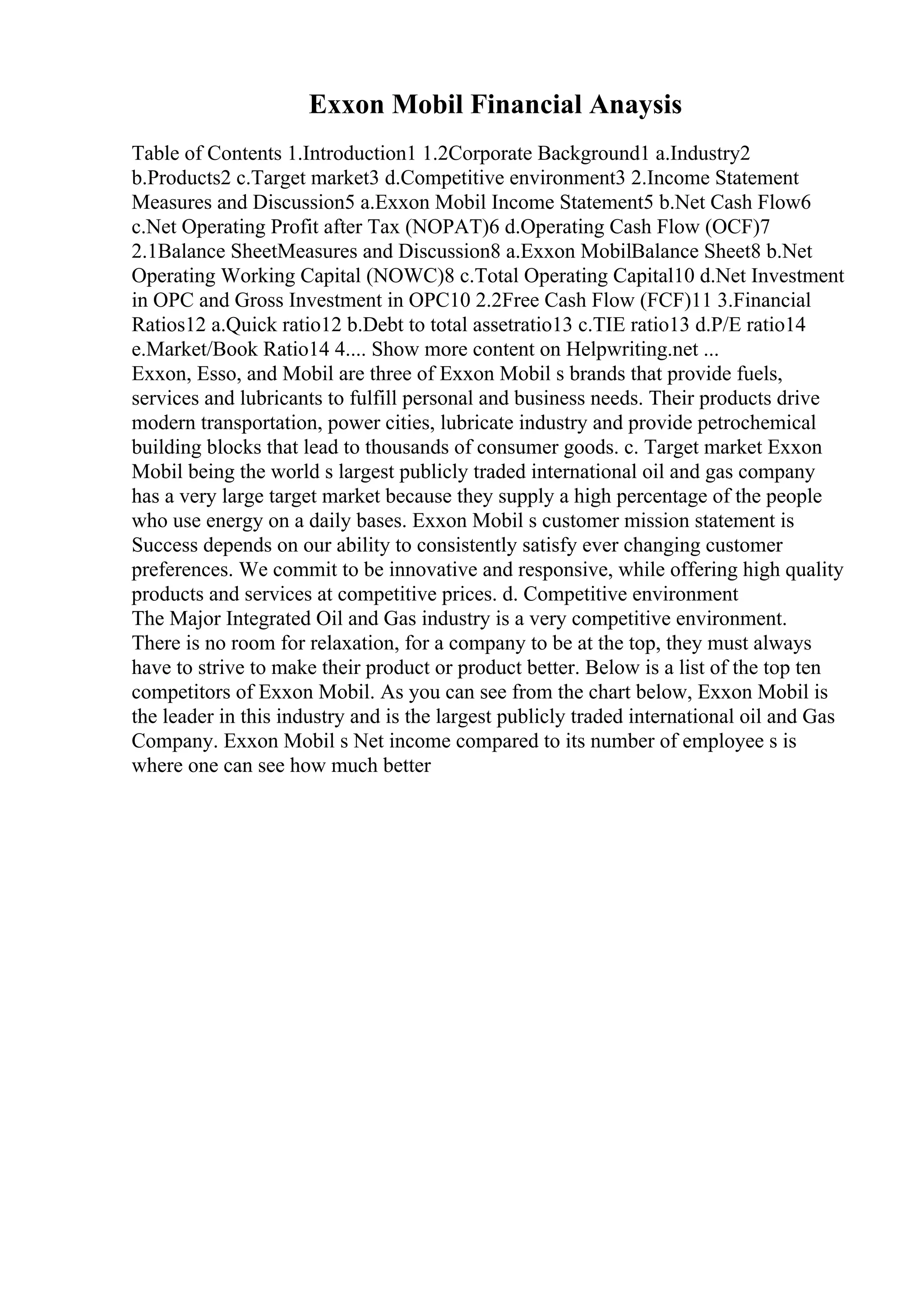 Exxon Mobil Financial Anaysis
Table of Contents 1.Introduction1 1.2Corporate Background1 a.Industry2
b.Products2 c.Target market3 d.Competitive environment3 2.Income Statement
Measures and Discussion5 a.Exxon Mobil Income Statement5 b.Net Cash Flow6
c.Net Operating Profit after Tax (NOPAT)6 d.Operating Cash Flow (OCF)7
2.1Balance SheetMeasures and Discussion8 a.Exxon MobilBalance Sheet8 b.Net
Operating Working Capital (NOWC)8 c.Total Operating Capital10 d.Net Investment
in OPC and Gross Investment in OPC10 2.2Free Cash Flow (FCF)11 3.Financial
Ratios12 a.Quick ratio12 b.Debt to total assetratio13 c.TIE ratio13 d.P/E ratio14
e.Market/Book Ratio14 4.... Show more content on Helpwriting.net ...
Exxon, Esso, and Mobil are three of Exxon Mobil s brands that provide fuels,
services and lubricants to fulfill personal and business needs. Their products drive
modern transportation, power cities, lubricate industry and provide petrochemical
building blocks that lead to thousands of consumer goods. c. Target market Exxon
Mobil being the world s largest publicly traded international oil and gas company
has a very large target market because they supply a high percentage of the people
who use energy on a daily bases. Exxon Mobil s customer mission statement is
Success depends on our ability to consistently satisfy ever changing customer
preferences. We commit to be innovative and responsive, while offering high quality
products and services at competitive prices. d. Competitive environment
The Major Integrated Oil and Gas industry is a very competitive environment.
There is no room for relaxation, for a company to be at the top, they must always
have to strive to make their product or product better. Below is a list of the top ten
competitors of Exxon Mobil. As you can see from the chart below, Exxon Mobil is
the leader in this industry and is the largest publicly traded international oil and Gas
Company. Exxon Mobil s Net income compared to its number of employee s is
where one can see how much better
 