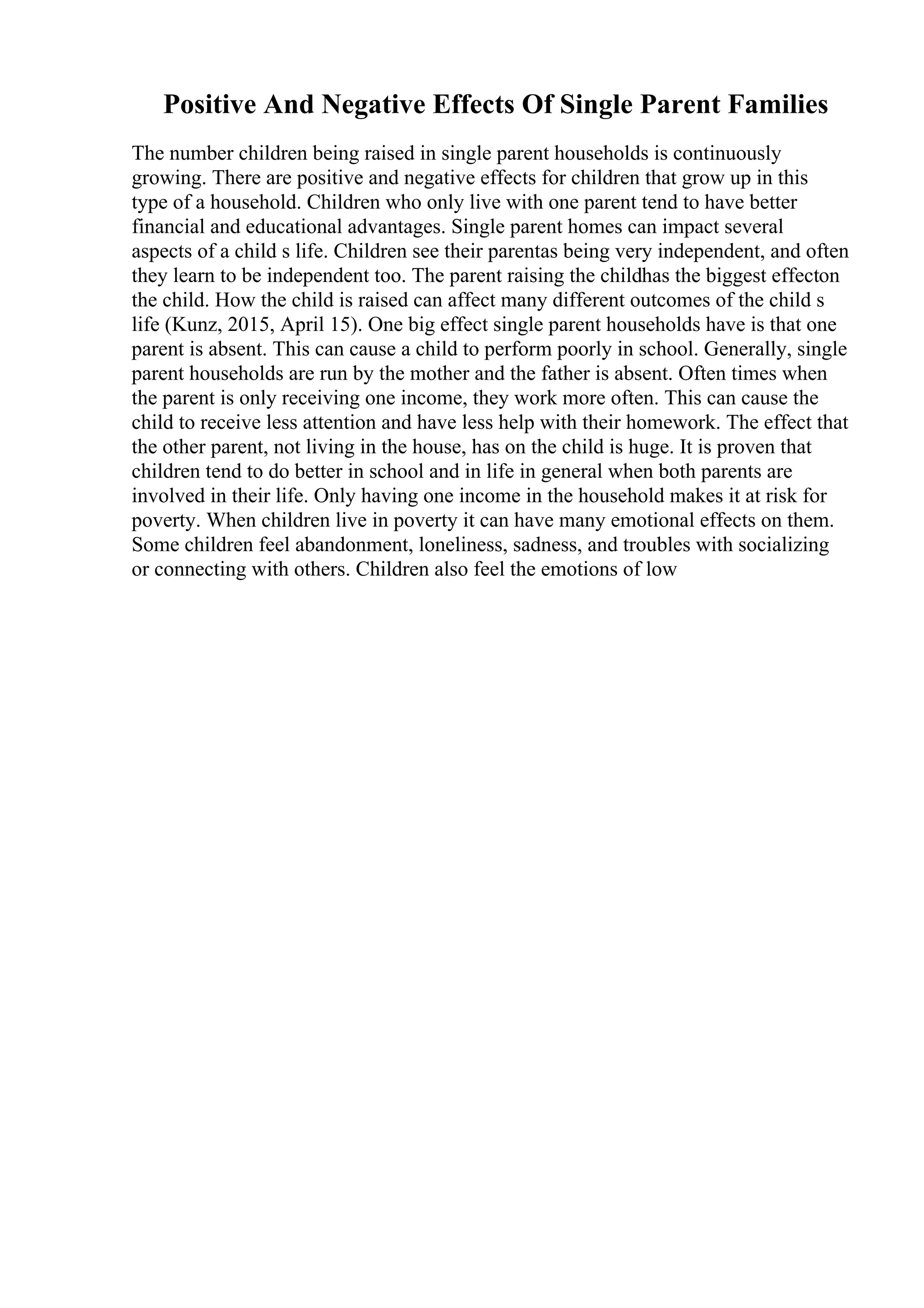 Positive And Negative Effects Of Single Parent Families
The number children being raised in single parent households is continuously
growing. There are positive and negative effects for children that grow up in this
type of a household. Children who only live with one parent tend to have better
financial and educational advantages. Single parent homes can impact several
aspects of a child s life. Children see their parentas being very independent, and often
they learn to be independent too. The parent raising the childhas the biggest effecton
the child. How the child is raised can affect many different outcomes of the child s
life (Kunz, 2015, April 15). One big effect single parent households have is that one
parent is absent. This can cause a child to perform poorly in school. Generally, single
parent households are run by the mother and the father is absent. Often times when
the parent is only receiving one income, they work more often. This can cause the
child to receive less attention and have less help with their homework. The effect that
the other parent, not living in the house, has on the child is huge. It is proven that
children tend to do better in school and in life in general when both parents are
involved in their life. Only having one income in the household makes it at risk for
poverty. When children live in poverty it can have many emotional effects on them.
Some children feel abandonment, loneliness, sadness, and troubles with socializing
or connecting with others. Children also feel the emotions of low
 