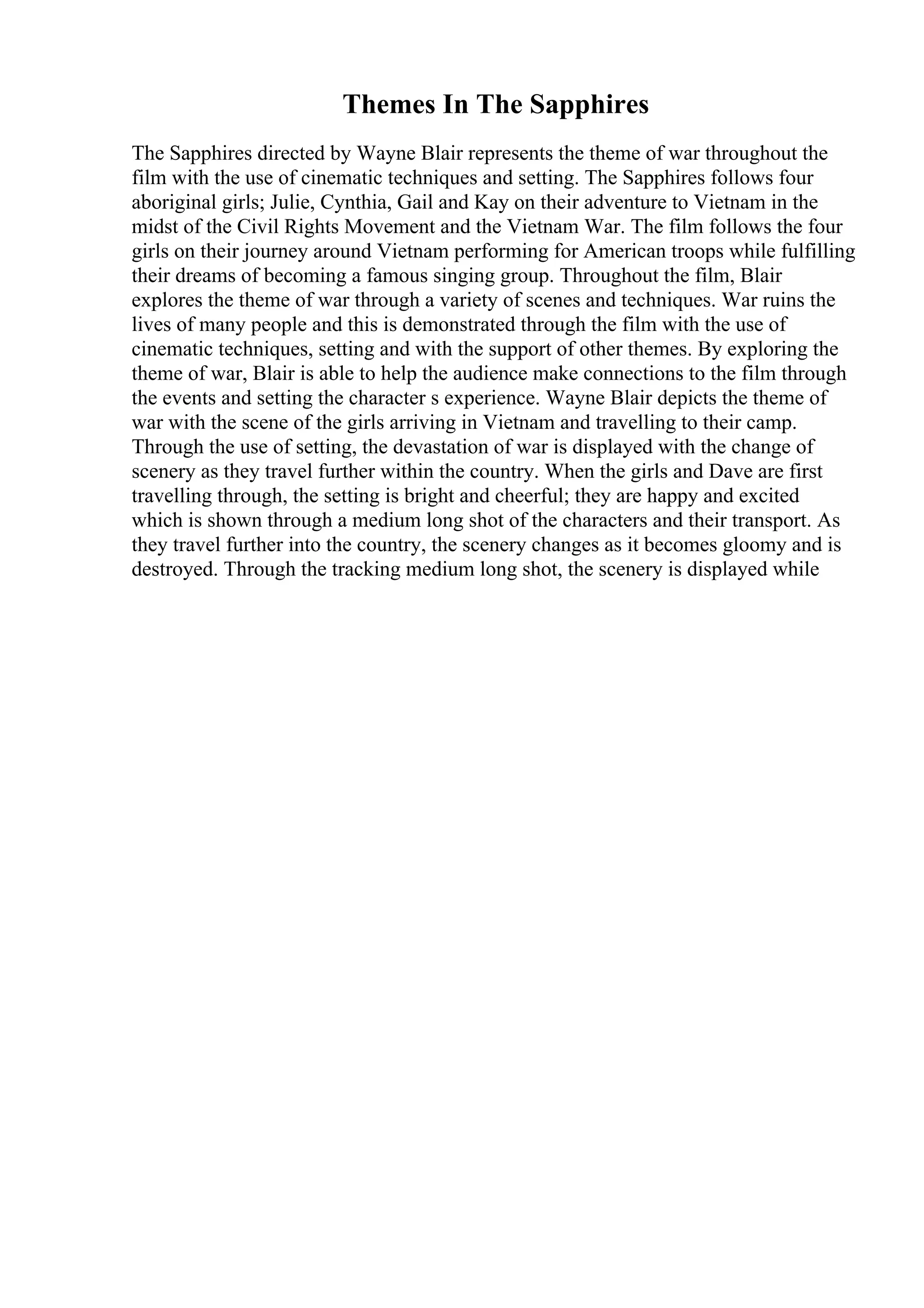 Themes In The Sapphires
The Sapphires directed by Wayne Blair represents the theme of war throughout the
film with the use of cinematic techniques and setting. The Sapphires follows four
aboriginal girls; Julie, Cynthia, Gail and Kay on their adventure to Vietnam in the
midst of the Civil Rights Movement and the Vietnam War. The film follows the four
girls on their journey around Vietnam performing for American troops while fulfilling
their dreams of becoming a famous singing group. Throughout the film, Blair
explores the theme of war through a variety of scenes and techniques. War ruins the
lives of many people and this is demonstrated through the film with the use of
cinematic techniques, setting and with the support of other themes. By exploring the
theme of war, Blair is able to help the audience make connections to the film through
the events and setting the character s experience. Wayne Blair depicts the theme of
war with the scene of the girls arriving in Vietnam and travelling to their camp.
Through the use of setting, the devastation of war is displayed with the change of
scenery as they travel further within the country. When the girls and Dave are first
travelling through, the setting is bright and cheerful; they are happy and excited
which is shown through a medium long shot of the characters and their transport. As
they travel further into the country, the scenery changes as it becomes gloomy and is
destroyed. Through the tracking medium long shot, the scenery is displayed while
 