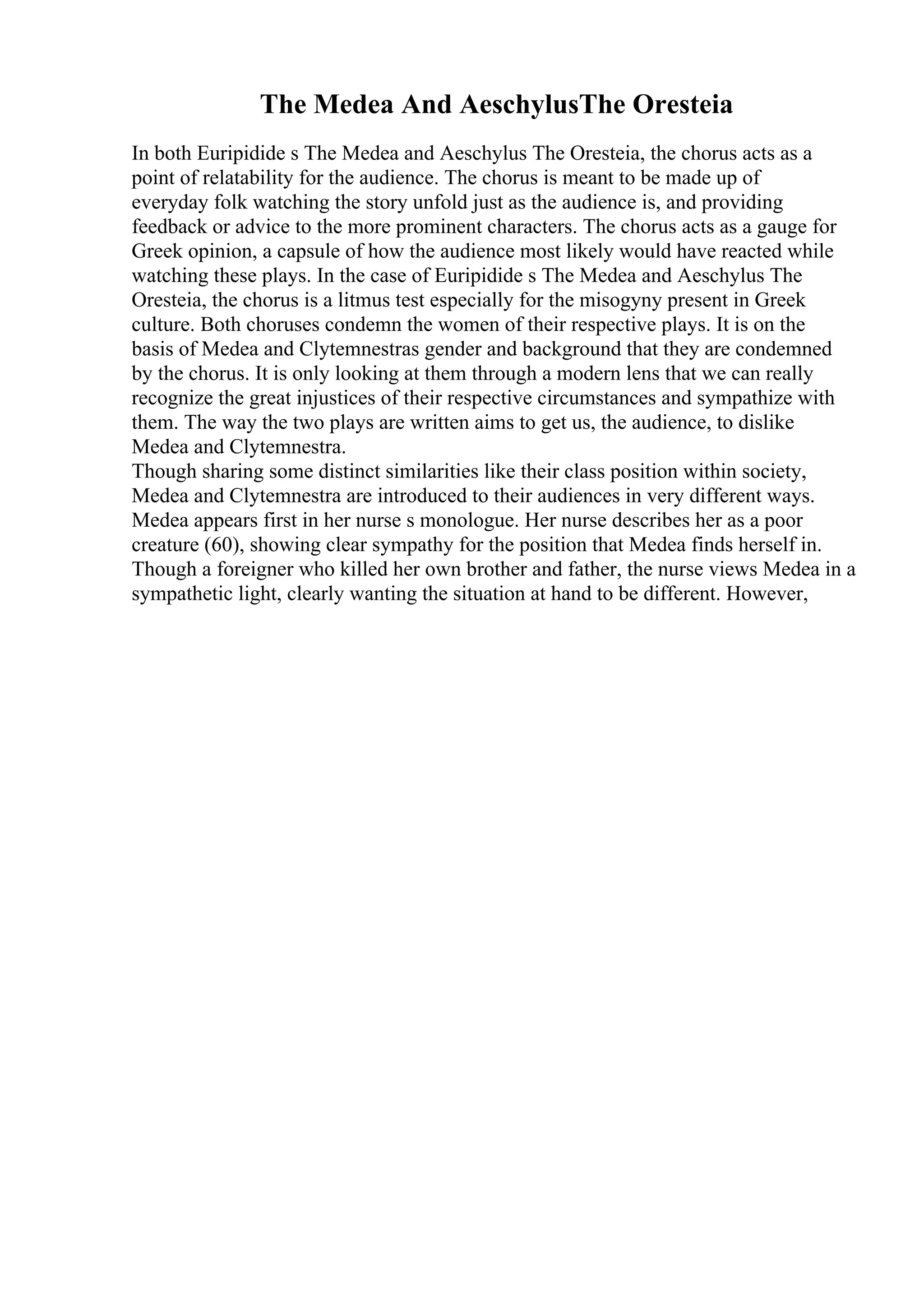 The Medea And AeschylusThe Oresteia
In both Euripidide s The Medea and Aeschylus The Oresteia, the chorus acts as a
point of relatability for the audience. The chorus is meant to be made up of
everyday folk watching the story unfold just as the audience is, and providing
feedback or advice to the more prominent characters. The chorus acts as a gauge for
Greek opinion, a capsule of how the audience most likely would have reacted while
watching these plays. In the case of Euripidide s The Medea and Aeschylus The
Oresteia, the chorus is a litmus test especially for the misogyny present in Greek
culture. Both choruses condemn the women of their respective plays. It is on the
basis of Medea and Clytemnestras gender and background that they are condemned
by the chorus. It is only looking at them through a modern lens that we can really
recognize the great injustices of their respective circumstances and sympathize with
them. The way the two plays are written aims to get us, the audience, to dislike
Medea and Clytemnestra.
Though sharing some distinct similarities like their class position within society,
Medea and Clytemnestra are introduced to their audiences in very different ways.
Medea appears first in her nurse s monologue. Her nurse describes her as a poor
creature (60), showing clear sympathy for the position that Medea finds herself in.
Though a foreigner who killed her own brother and father, the nurse views Medea in a
sympathetic light, clearly wanting the situation at hand to be different. However,
 
