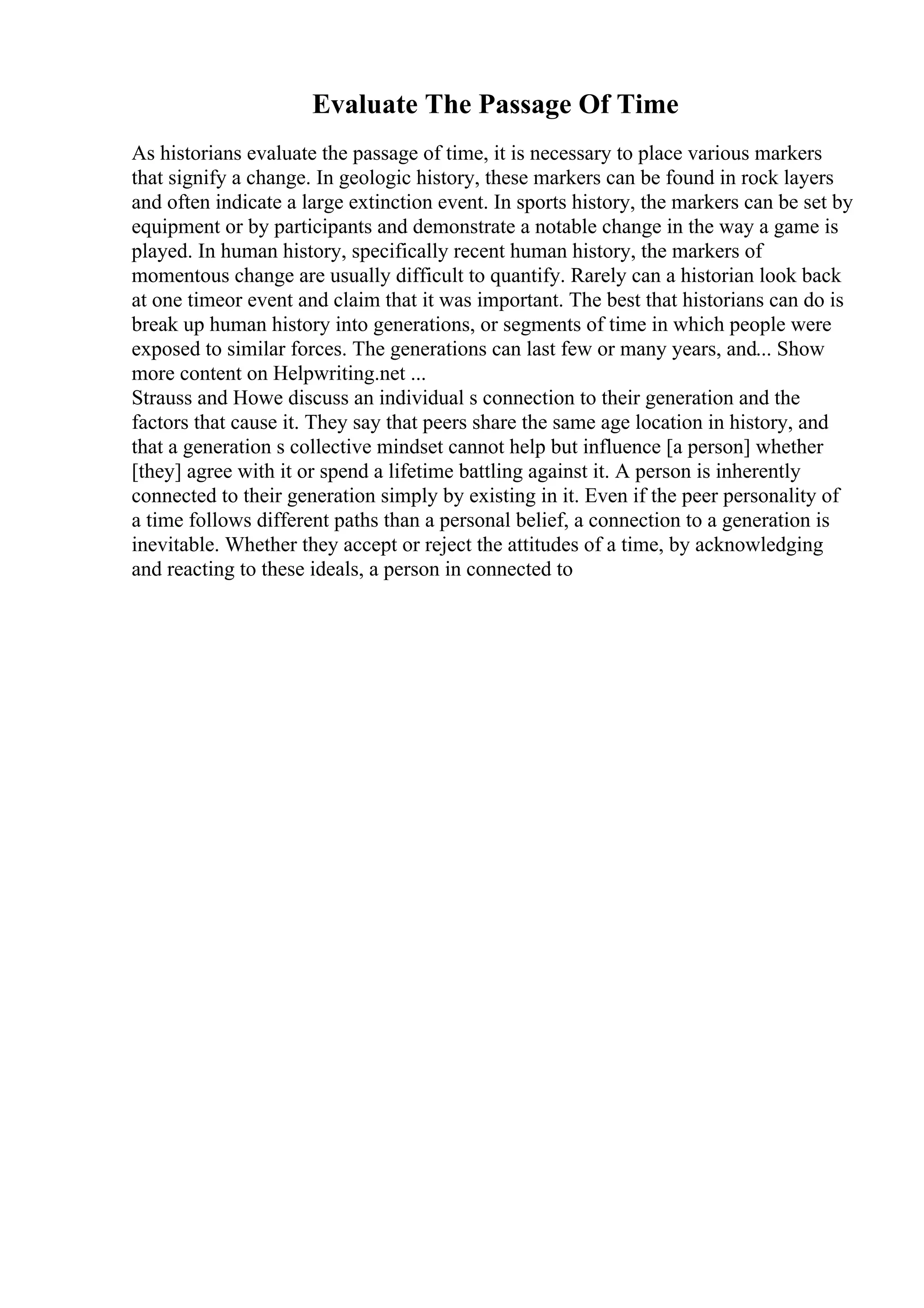 Evaluate The Passage Of Time
As historians evaluate the passage of time, it is necessary to place various markers
that signify a change. In geologic history, these markers can be found in rock layers
and often indicate a large extinction event. In sports history, the markers can be set by
equipment or by participants and demonstrate a notable change in the way a game is
played. In human history, specifically recent human history, the markers of
momentous change are usually difficult to quantify. Rarely can a historian look back
at one timeor event and claim that it was important. The best that historians can do is
break up human history into generations, or segments of time in which people were
exposed to similar forces. The generations can last few or many years, and... Show
more content on Helpwriting.net ...
Strauss and Howe discuss an individual s connection to their generation and the
factors that cause it. They say that peers share the same age location in history, and
that a generation s collective mindset cannot help but influence [a person] whether
[they] agree with it or spend a lifetime battling against it. A person is inherently
connected to their generation simply by existing in it. Even if the peer personality of
a time follows different paths than a personal belief, a connection to a generation is
inevitable. Whether they accept or reject the attitudes of a time, by acknowledging
and reacting to these ideals, a person in connected to
 