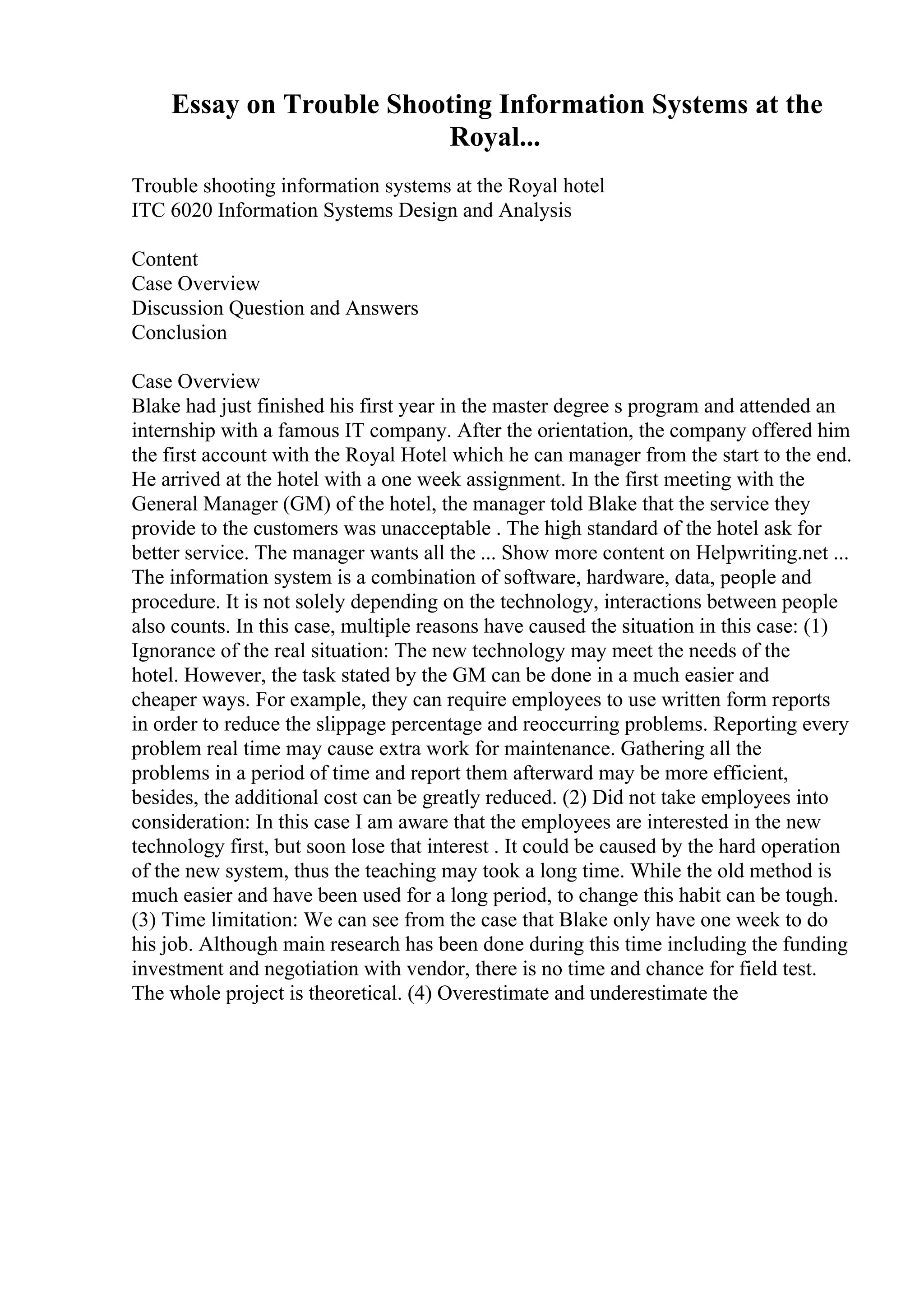 Essay on Trouble Shooting Information Systems at the
Royal...
Trouble shooting information systems at the Royal hotel
ITC 6020 Information Systems Design and Analysis
Content
Case Overview
Discussion Question and Answers
Conclusion
Case Overview
Blake had just finished his first year in the master degree s program and attended an
internship with a famous IT company. After the orientation, the company offered him
the first account with the Royal Hotel which he can manager from the start to the end.
He arrived at the hotel with a one week assignment. In the first meeting with the
General Manager (GM) of the hotel, the manager told Blake that the service they
provide to the customers was unacceptable . The high standard of the hotel ask for
better service. The manager wants all the ... Show more content on Helpwriting.net ...
The information system is a combination of software, hardware, data, people and
procedure. It is not solely depending on the technology, interactions between people
also counts. In this case, multiple reasons have caused the situation in this case: (1)
Ignorance of the real situation: The new technology may meet the needs of the
hotel. However, the task stated by the GM can be done in a much easier and
cheaper ways. For example, they can require employees to use written form reports
in order to reduce the slippage percentage and reoccurring problems. Reporting every
problem real time may cause extra work for maintenance. Gathering all the
problems in a period of time and report them afterward may be more efficient,
besides, the additional cost can be greatly reduced. (2) Did not take employees into
consideration: In this case I am aware that the employees are interested in the new
technology first, but soon lose that interest . It could be caused by the hard operation
of the new system, thus the teaching may took a long time. While the old method is
much easier and have been used for a long period, to change this habit can be tough.
(3) Time limitation: We can see from the case that Blake only have one week to do
his job. Although main research has been done during this time including the funding
investment and negotiation with vendor, there is no time and chance for field test.
The whole project is theoretical. (4) Overestimate and underestimate the
 