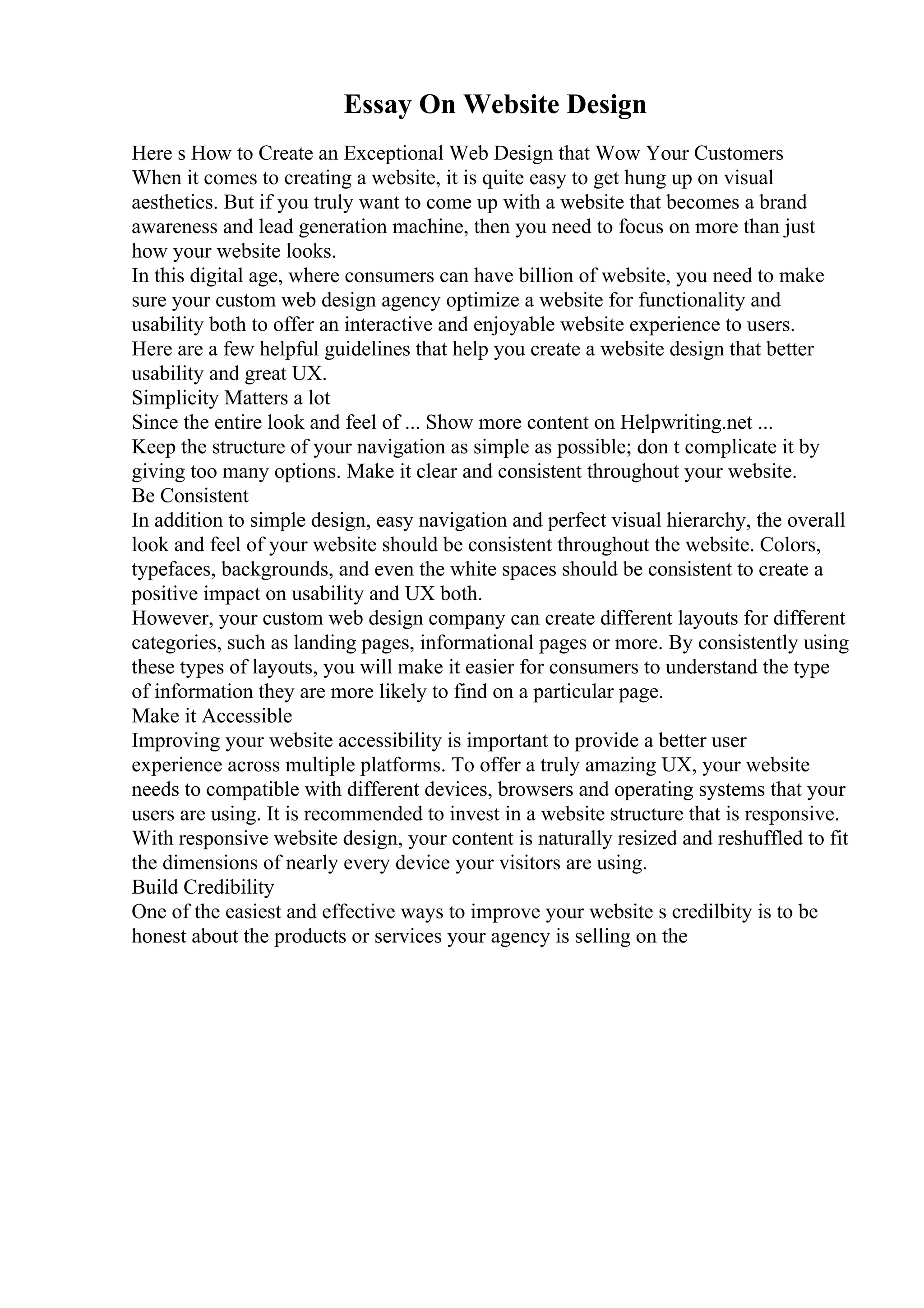 Essay On Website Design
Here s How to Create an Exceptional Web Design that Wow Your Customers
When it comes to creating a website, it is quite easy to get hung up on visual
aesthetics. But if you truly want to come up with a website that becomes a brand
awareness and lead generation machine, then you need to focus on more than just
how your website looks.
In this digital age, where consumers can have billion of website, you need to make
sure your custom web design agency optimize a website for functionality and
usability both to offer an interactive and enjoyable website experience to users.
Here are a few helpful guidelines that help you create a website design that better
usability and great UX.
Simplicity Matters a lot
Since the entire look and feel of ... Show more content on Helpwriting.net ...
Keep the structure of your navigation as simple as possible; don t complicate it by
giving too many options. Make it clear and consistent throughout your website.
Be Consistent
In addition to simple design, easy navigation and perfect visual hierarchy, the overall
look and feel of your website should be consistent throughout the website. Colors,
typefaces, backgrounds, and even the white spaces should be consistent to create a
positive impact on usability and UX both.
However, your custom web design company can create different layouts for different
categories, such as landing pages, informational pages or more. By consistently using
these types of layouts, you will make it easier for consumers to understand the type
of information they are more likely to find on a particular page.
Make it Accessible
Improving your website accessibility is important to provide a better user
experience across multiple platforms. To offer a truly amazing UX, your website
needs to compatible with different devices, browsers and operating systems that your
users are using. It is recommended to invest in a website structure that is responsive.
With responsive website design, your content is naturally resized and reshuffled to fit
the dimensions of nearly every device your visitors are using.
Build Credibility
One of the easiest and effective ways to improve your website s credilbity is to be
honest about the products or services your agency is selling on the
 
