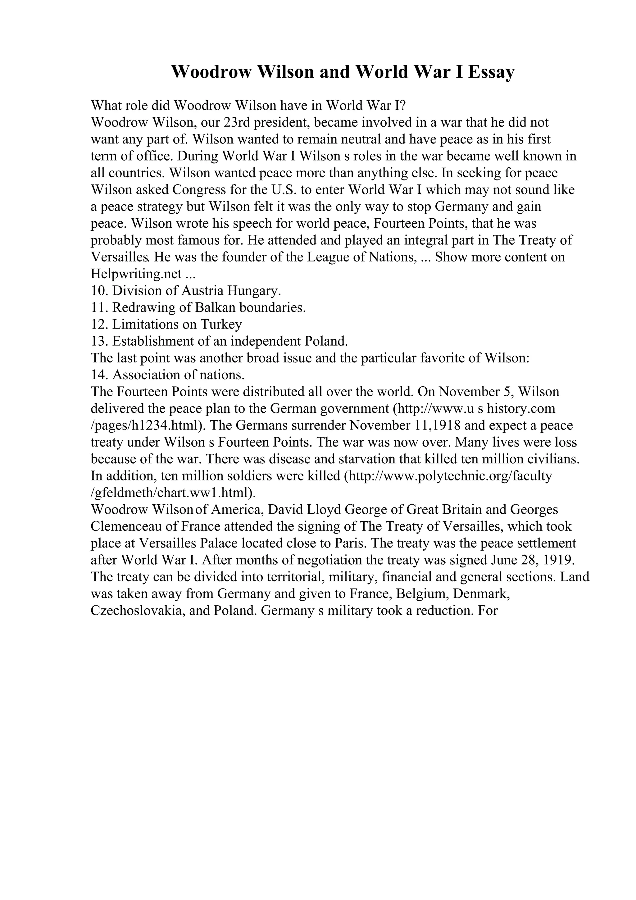 Woodrow Wilson and World War I Essay
What role did Woodrow Wilson have in World War I?
Woodrow Wilson, our 23rd president, became involved in a war that he did not
want any part of. Wilson wanted to remain neutral and have peace as in his first
term of office. During World War I Wilson s roles in the war became well known in
all countries. Wilson wanted peace more than anything else. In seeking for peace
Wilson asked Congress for the U.S. to enter World War I
. which may not sound like
a peace strategy but Wilson felt it was the only way to stop Germany and gain
peace. Wilson wrote his speech for world peace, Fourteen Points, that he was
probably most famous for. He attended and played an integral part in The Treaty of
Versailles. He was the founder of the League of Nations, ... Show more content on
Helpwriting.net ...
10. Division of Austria Hungary.
11. Redrawing of Balkan boundaries.
12. Limitations on Turkey
13. Establishment of an independent Poland.
The last point was another broad issue and the particular favorite of Wilson:
14. Association of nations.
The Fourteen Points were distributed all over the world. On November 5, Wilson
delivered the peace plan to the German government (http://www.u s history.com
/pages/h1234.html). The Germans surrender November 11,1918 and expect a peace
treaty under Wilson s Fourteen Points. The war was now over. Many lives were loss
because of the war. There was disease and starvation that killed ten million civilians.
In addition, ten million soldiers were killed (http://www.polytechnic.org/faculty
/gfeldmeth/chart.ww1.html).
Woodrow Wilsonof America, David Lloyd George of Great Britain and Georges
Clemenceau of France attended the signing of The Treaty of Versailles, which took
place at Versailles Palace located close to Paris. The treaty was the peace settlement
after World War I. After months of negotiation the treaty was signed June 28, 1919.
The treaty can be divided into territorial, military, financial and general sections. Land
was taken away from Germany and given to France, Belgium, Denmark,
Czechoslovakia, and Poland. Germany s military took a reduction. For
 