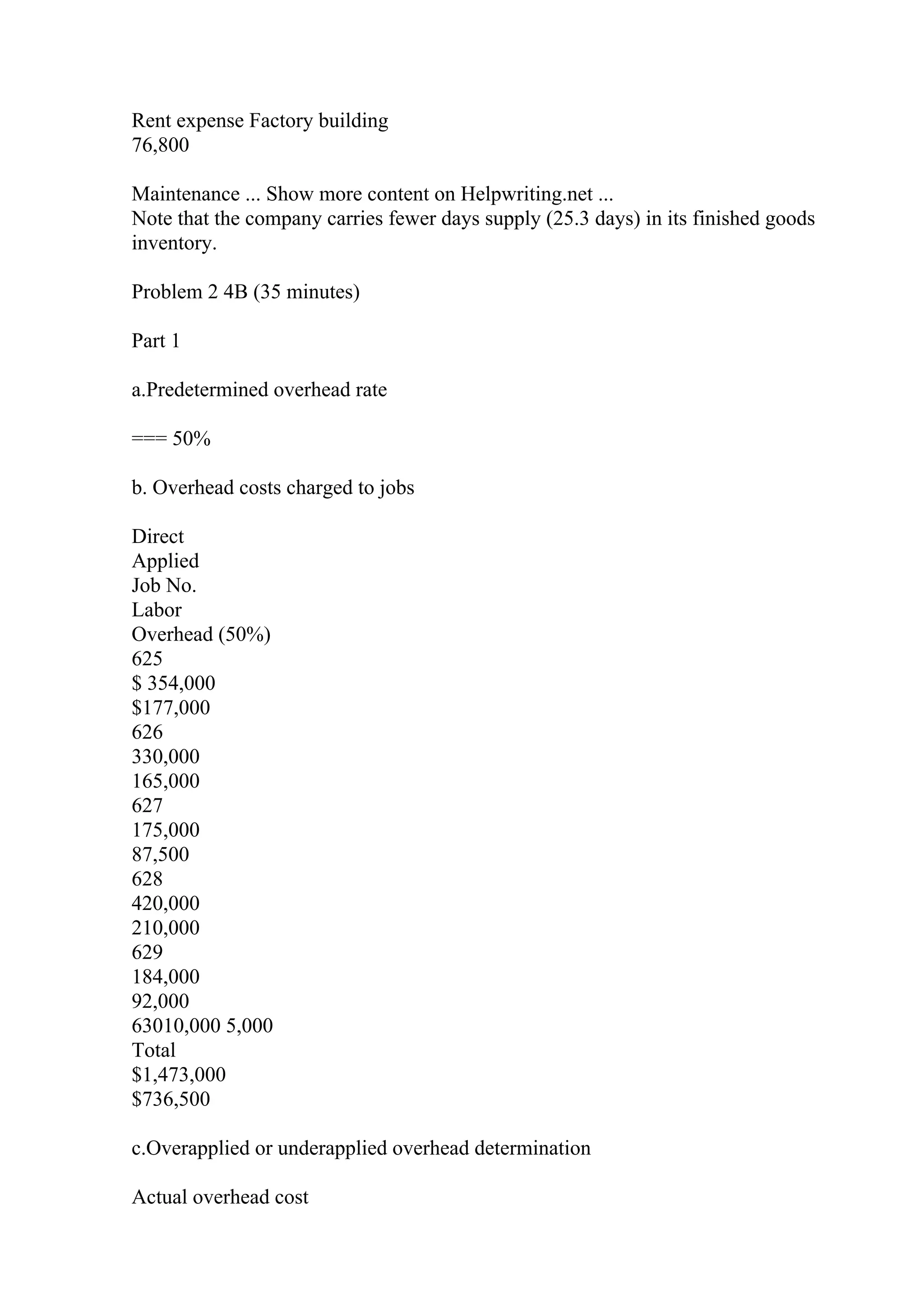 Rent expense Factory building
76,800
Maintenance ... Show more content on Helpwriting.net ...
Note that the company carries fewer days supply (25.3 days) in its finished goods
inventory.
Problem 2 4B (35 minutes)
Part 1
a.Predetermined overhead rate
=== 50%
b. Overhead costs charged to jobs
Direct
Applied
Job No.
Labor
Overhead (50%)
625
$ 354,000
$177,000
626
330,000
165,000
627
175,000
87,500
628
420,000
210,000
629
184,000
92,000
63010,000 5,000
Total
$1,473,000
$736,500
c.Overapplied or underapplied overhead determination
Actual overhead cost
 