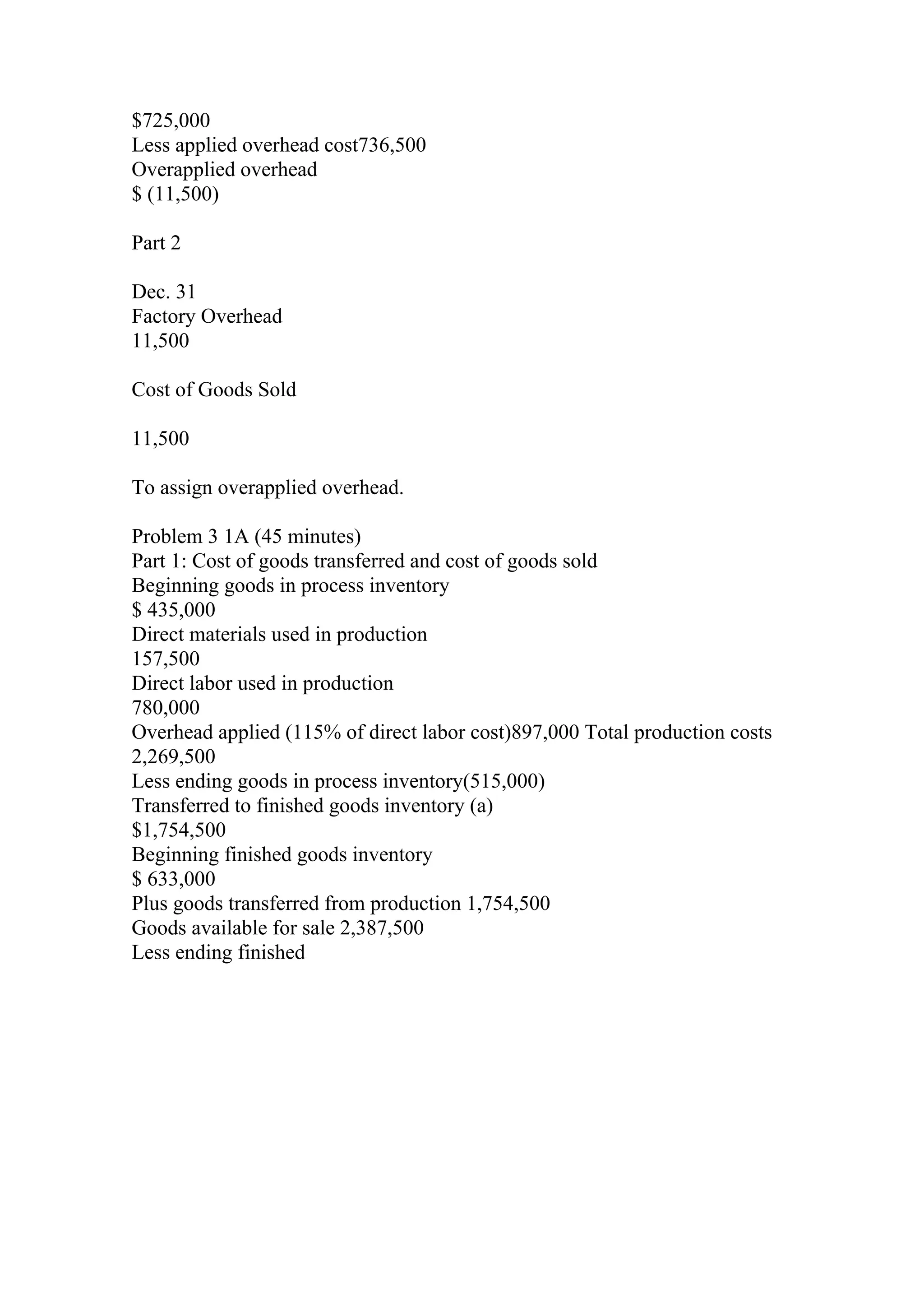 $725,000
Less applied overhead cost736,500
Overapplied overhead
$ (11,500)
Part 2
Dec. 31
Factory Overhead
11,500
Cost of Goods Sold
11,500
To assign overapplied overhead.
Problem 3 1A (45 minutes)
Part 1: Cost of goods transferred and cost of goods sold
Beginning goods in process inventory
$ 435,000
Direct materials used in production
157,500
Direct labor used in production
780,000
Overhead applied (115% of direct labor cost)897,000 Total production costs
2,269,500
Less ending goods in process inventory(515,000)
Transferred to finished goods inventory (a)
$1,754,500
Beginning finished goods inventory
$ 633,000
Plus goods transferred from production 1,754,500
Goods available for sale 2,387,500
Less ending finished
 