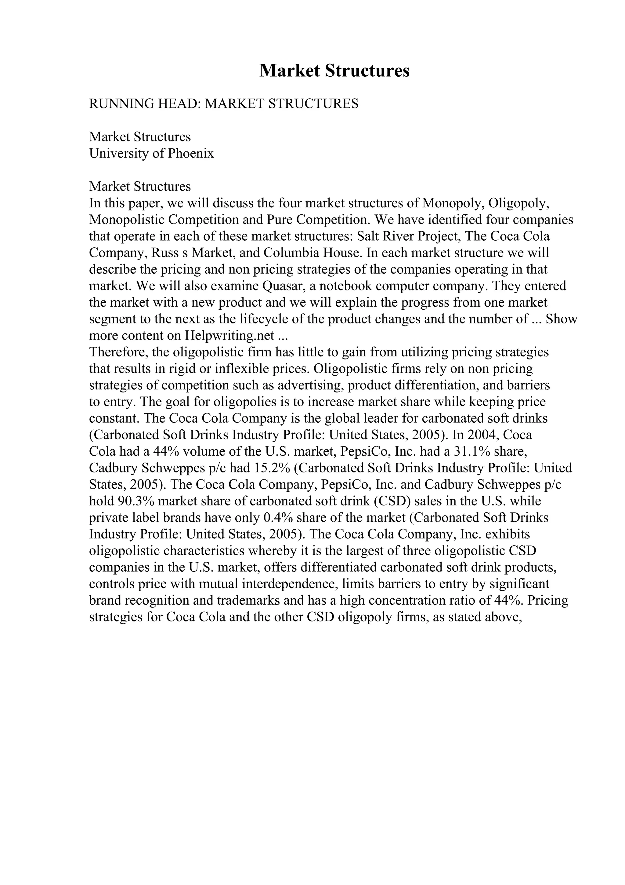 Market Structures
RUNNING HEAD: MARKET STRUCTURES
Market Structures
University of Phoenix
Market Structures
In this paper, we will discuss the four market structures of Monopoly, Oligopoly,
Monopolistic Competition and Pure Competition. We have identified four companies
that operate in each of these market structures: Salt River Project, The Coca Cola
Company, Russ s Market, and Columbia House. In each market structure we will
describe the pricing and non pricing strategies of the companies operating in that
market. We will also examine Quasar, a notebook computer company. They entered
the market with a new product and we will explain the progress from one market
segment to the next as the lifecycle of the product changes and the number of ... Show
more content on Helpwriting.net ...
Therefore, the oligopolistic firm has little to gain from utilizing pricing strategies
that results in rigid or inflexible prices. Oligopolistic firms rely on non pricing
strategies of competition such as advertising, product differentiation, and barriers
to entry. The goal for oligopolies is to increase market share while keeping price
constant. The Coca Cola Company is the global leader for carbonated soft drinks
(Carbonated Soft Drinks Industry Profile: United States, 2005). In 2004, Coca
Cola had a 44% volume of the U.S. market, PepsiCo, Inc. had a 31.1% share,
Cadbury Schweppes p/c had 15.2% (Carbonated Soft Drinks Industry Profile: United
States, 2005). The Coca Cola Company, PepsiCo, Inc. and Cadbury Schweppes p/c
hold 90.3% market share of carbonated soft drink (CSD) sales in the U.S. while
private label brands have only 0.4% share of the market (Carbonated Soft Drinks
Industry Profile: United States, 2005). The Coca Cola Company, Inc. exhibits
oligopolistic characteristics whereby it is the largest of three oligopolistic CSD
companies in the U.S. market, offers differentiated carbonated soft drink products,
controls price with mutual interdependence, limits barriers to entry by significant
brand recognition and trademarks and has a high concentration ratio of 44%. Pricing
strategies for Coca Cola and the other CSD oligopoly firms, as stated above,
 