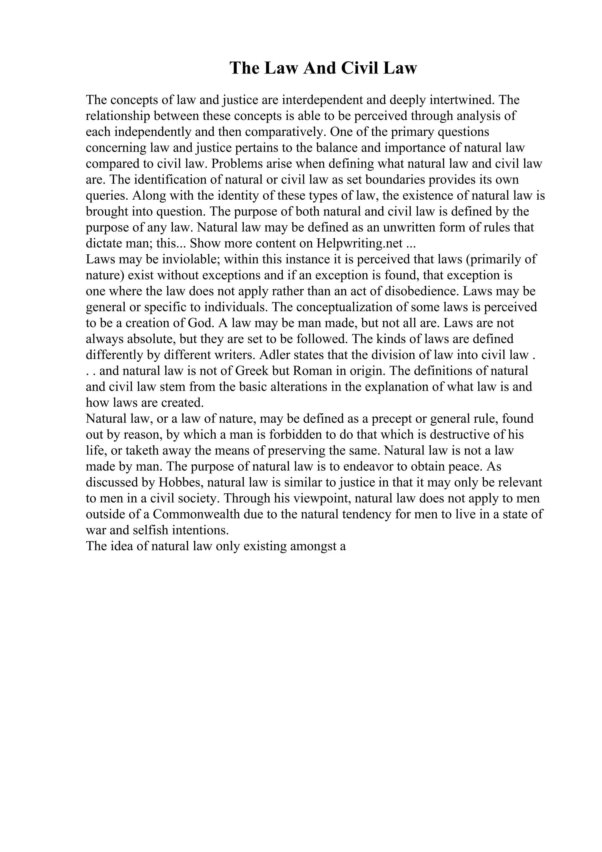 The Law And Civil Law
The concepts of law and justice are interdependent and deeply intertwined. The
relationship between these concepts is able to be perceived through analysis of
each independently and then comparatively. One of the primary questions
concerning law and justice pertains to the balance and importance of natural law
compared to civil law. Problems arise when defining what natural law and civil law
are. The identification of natural or civil law as set boundaries provides its own
queries. Along with the identity of these types of law, the existence of natural law is
brought into question. The purpose of both natural and civil law is defined by the
purpose of any law. Natural law may be defined as an unwritten form of rules that
dictate man; this... Show more content on Helpwriting.net ...
Laws may be inviolable; within this instance it is perceived that laws (primarily of
nature) exist without exceptions and if an exception is found, that exception is
one where the law does not apply rather than an act of disobedience. Laws may be
general or specific to individuals. The conceptualization of some laws is perceived
to be a creation of God. A law may be man made, but not all are. Laws are not
always absolute, but they are set to be followed. The kinds of laws are defined
differently by different writers. Adler states that the division of law into civil law .
. . and natural law is not of Greek but Roman in origin. The definitions of natural
and civil law stem from the basic alterations in the explanation of what law is and
how laws are created.
Natural law, or a law of nature, may be defined as a precept or general rule, found
out by reason, by which a man is forbidden to do that which is destructive of his
life, or taketh away the means of preserving the same. Natural law is not a law
made by man. The purpose of natural law is to endeavor to obtain peace. As
discussed by Hobbes, natural law is similar to justice in that it may only be relevant
to men in a civil society. Through his viewpoint, natural law does not apply to men
outside of a Commonwealth due to the natural tendency for men to live in a state of
war and selfish intentions.
The idea of natural law only existing amongst a
 