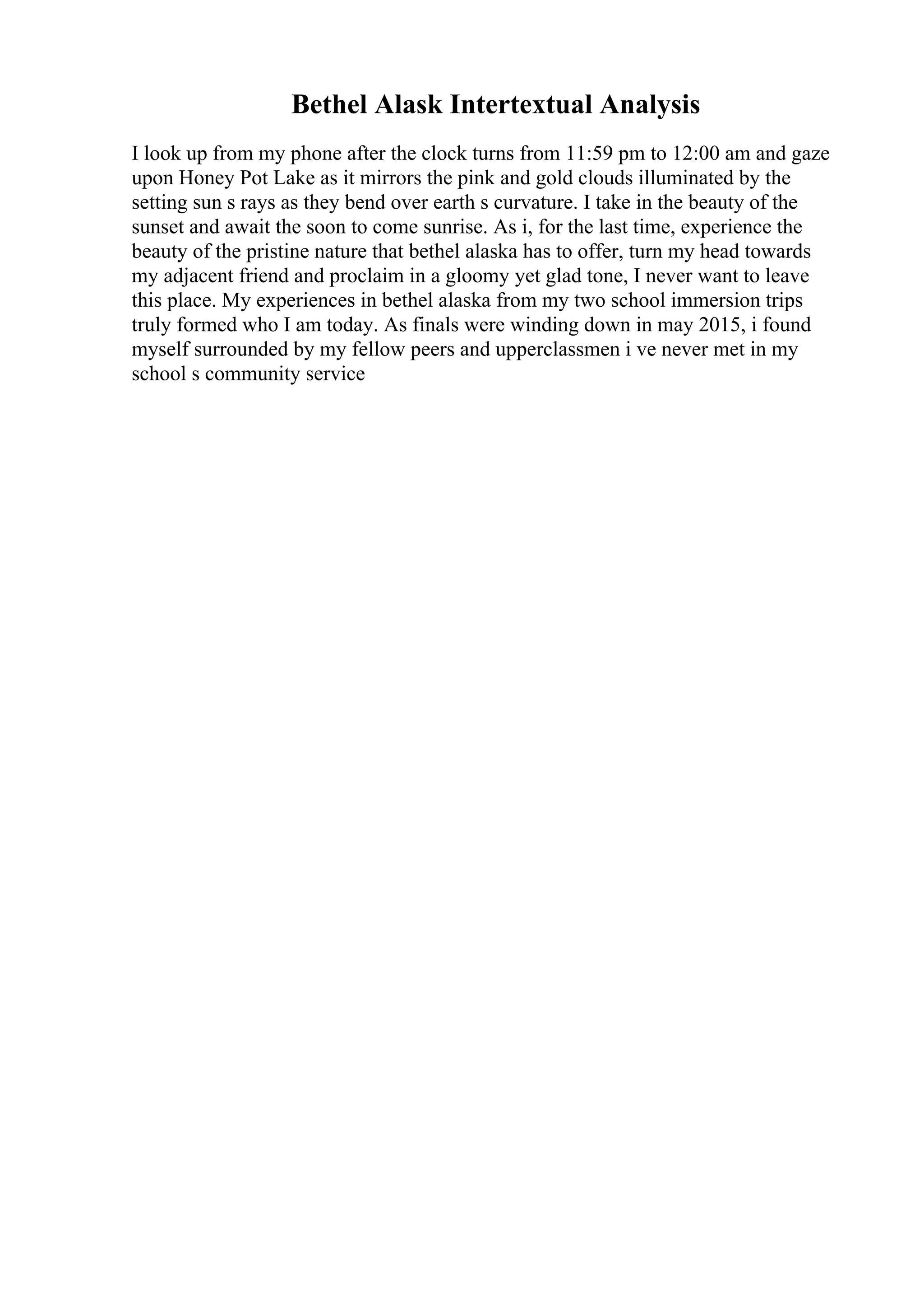 Bethel Alask Intertextual Analysis
I look up from my phone after the clock turns from 11:59 pm to 12:00 am and gaze
upon Honey Pot Lake as it mirrors the pink and gold clouds illuminated by the
setting sun s rays as they bend over earth s curvature. I take in the beauty of the
sunset and await the soon to come sunrise. As i, for the last time, experience the
beauty of the pristine nature that bethel alaska has to offer, turn my head towards
my adjacent friend and proclaim in a gloomy yet glad tone, I never want to leave
this place. My experiences in bethel alaska from my two school immersion trips
truly formed who I am today. As finals were winding down in may 2015, i found
myself surrounded by my fellow peers and upperclassmen i ve never met in my
school s community service
 