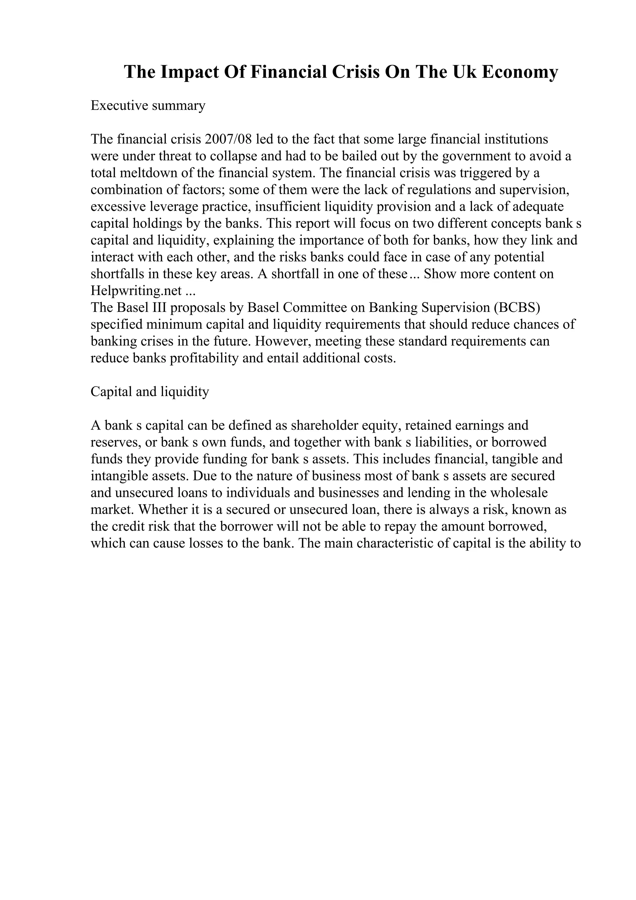 The Impact Of Financial Crisis On The Uk Economy
Executive summary
The financial crisis 2007/08 led to the fact that some large financial institutions
were under threat to collapse and had to be bailed out by the government to avoid a
total meltdown of the financial system. The financial crisis was triggered by a
combination of factors; some of them were the lack of regulations and supervision,
excessive leverage practice, insufficient liquidity provision and a lack of adequate
capital holdings by the banks. This report will focus on two different concepts bank s
capital and liquidity, explaining the importance of both for banks, how they link and
interact with each other, and the risks banks could face in case of any potential
shortfalls in these key areas. A shortfall in one of these... Show more content on
Helpwriting.net ...
The Basel III proposals by Basel Committee on Banking Supervision (BCBS)
specified minimum capital and liquidity requirements that should reduce chances of
banking crises in the future. However, meeting these standard requirements can
reduce banks profitability and entail additional costs.
Capital and liquidity
A bank s capital can be defined as shareholder equity, retained earnings and
reserves, or bank s own funds, and together with bank s liabilities, or borrowed
funds they provide funding for bank s assets. This includes financial, tangible and
intangible assets. Due to the nature of business most of bank s assets are secured
and unsecured loans to individuals and businesses and lending in the wholesale
market. Whether it is a secured or unsecured loan, there is always a risk, known as
the credit risk that the borrower will not be able to repay the amount borrowed,
which can cause losses to the bank. The main characteristic of capital is the ability to
 