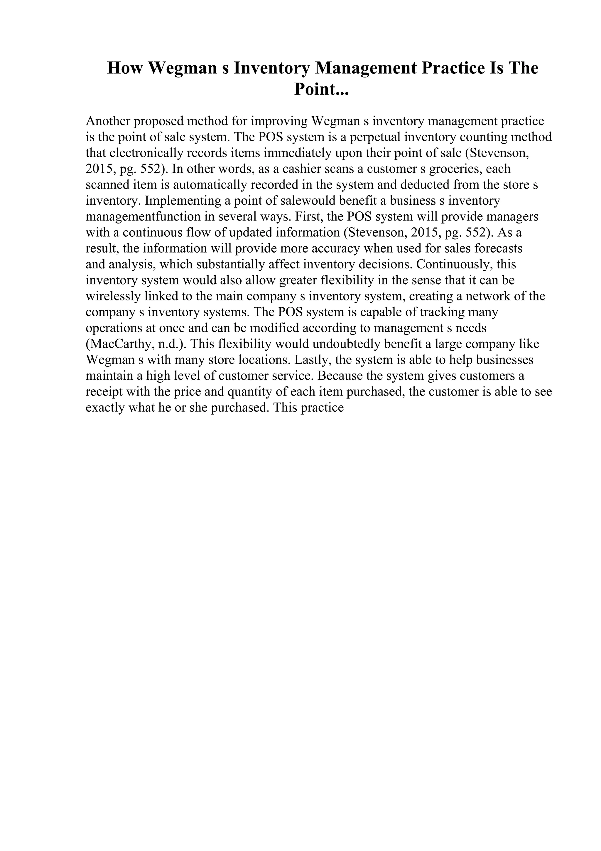 How Wegman s Inventory Management Practice Is The
Point...
Another proposed method for improving Wegman s inventory management practice
is the point of sale system. The POS system is a perpetual inventory counting method
that electronically records items immediately upon their point of sale (Stevenson,
2015, pg. 552). In other words, as a cashier scans a customer s groceries, each
scanned item is automatically recorded in the system and deducted from the store s
inventory. Implementing a point of salewould benefit a business s inventory
managementfunction in several ways. First, the POS system will provide managers
with a continuous flow of updated information (Stevenson, 2015, pg. 552). As a
result, the information will provide more accuracy when used for sales forecasts
and analysis, which substantially affect inventory decisions. Continuously, this
inventory system would also allow greater flexibility in the sense that it can be
wirelessly linked to the main company s inventory system, creating a network of the
company s inventory systems. The POS system is capable of tracking many
operations at once and can be modified according to management s needs
(MacCarthy, n.d.). This flexibility would undoubtedly benefit a large company like
Wegman s with many store locations. Lastly, the system is able to help businesses
maintain a high level of customer service. Because the system gives customers a
receipt with the price and quantity of each item purchased, the customer is able to see
exactly what he or she purchased. This practice
 