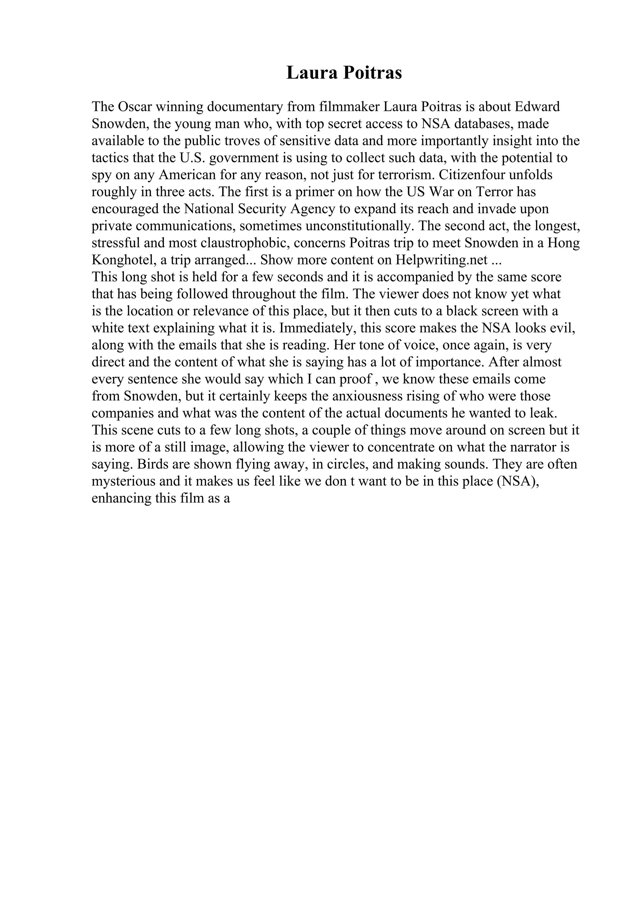 Laura Poitras
The Oscar winning documentary from filmmaker Laura Poitras is about Edward
Snowden, the young man who, with top secret access to NSA databases, made
available to the public troves of sensitive data and more importantly insight into the
tactics that the U.S. government is using to collect such data, with the potential to
spy on any American for any reason, not just for terrorism. Citizenfour unfolds
roughly in three acts. The first is a primer on how the US War on Terror has
encouraged the National Security Agency to expand its reach and invade upon
private communications, sometimes unconstitutionally. The second act, the longest,
stressful and most claustrophobic, concerns Poitras trip to meet Snowden in a Hong
Konghotel, a trip arranged... Show more content on Helpwriting.net ...
This long shot is held for a few seconds and it is accompanied by the same score
that has being followed throughout the film. The viewer does not know yet what
is the location or relevance of this place, but it then cuts to a black screen with a
white text explaining what it is. Immediately, this score makes the NSA looks evil,
along with the emails that she is reading. Her tone of voice, once again, is very
direct and the content of what she is saying has a lot of importance. After almost
every sentence she would say which I can proof , we know these emails come
from Snowden, but it certainly keeps the anxiousness rising of who were those
companies and what was the content of the actual documents he wanted to leak.
This scene cuts to a few long shots, a couple of things move around on screen but it
is more of a still image, allowing the viewer to concentrate on what the narrator is
saying. Birds are shown flying away, in circles, and making sounds. They are often
mysterious and it makes us feel like we don t want to be in this place (NSA),
enhancing this film as a
 